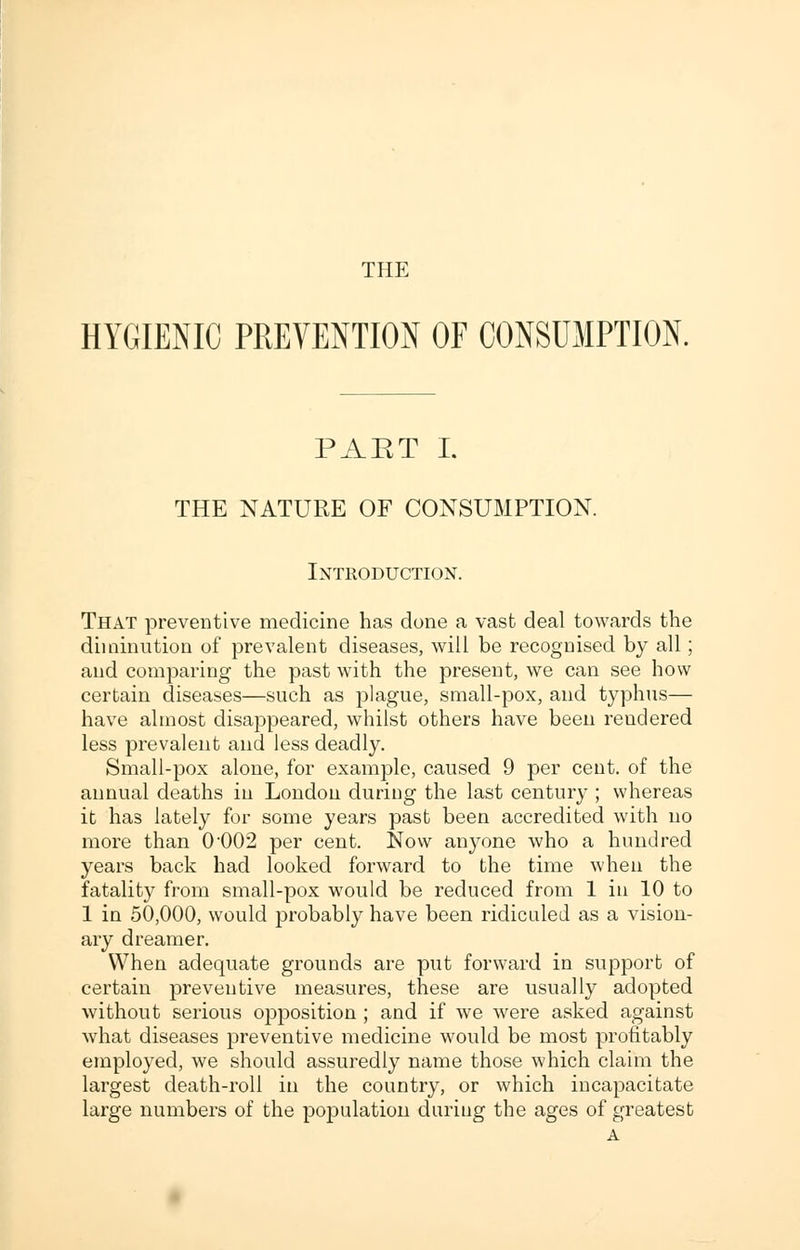 THE HYGIENIC PREVENTION OF CONSUMPTION. PAET I. THE NATURE OF CONSUMPTION. Introduction. That preventive medicine has done a vast deal towards the diminution of prevalent diseases, will be recognised by all; and comparing the past with the present, we can see how certain diseases—such as plague, small-pox, and typhus— have almost disappeared, whilst others have been rendered less prevalent and less deadly. Small-pox alone, for example, caused 9 per cent, of the annual deaths in London during the last century ; whereas it has lately for some years past been accredited with no more than 0002 per cent. Now anyone who a hundred years back had looked forward to the time when the fatality from small-pox would be reduced from 1 in 10 to 1 in 50,000, would probably have been ridiculed as a vision- ary dreamer. When adequate grounds are put forward in support of certain preventive measures, these are usually adopted without serious opposition ; and if we were asked against what diseases preventive medicine would be most profitably employed, we should assuredly name those which claim the largest death-roll in the country, or which incapacitate large numbers of the population during the ages of greatest A