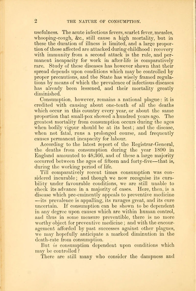 usefulness. The acute infectious fevers, scarlet fever, measles, whooping-cough, &c, still cause a high mortality, but in these the duration of illness is limited, and a large propor- tion of those affected are attacked during childhood : recovery with immunity from a second attack is the rule, and per- manent incapacity for work in after-life is comparatively rare. Study of these diseases has however shown that their spread depends upon conditions which may be controlled by proper precautions, and the State has wisely framed regula- tions by means of which the prevalence of infectious diseases has already been lessened, and their mortality greatly diminished. Consumption, however, remains a national plague: it is credited with causing about one-tenth of all the deaths which occur in this country every year, or about the same proportion that small-pox snowed a hundred years ago. The greatest mortality from consumption occurs during the ages when bodily vigour should be at its best; and the disease, when not fatal, runs a prolonged course, and frequently causes permanent incapacity for labour. According to the latest report of the Registrar-General, the deaths from consumption during the year 1890 in England amounted to 48,366, and of these a large majority occurred between the ages of fifteen and forty-five—that is, during the working period of life. Till comparatively recent times consumption was con- sidered incurable; and though we now recognise its cura- bility under favourable conditions, we are still unable to check its advance in a majority of cases. Here, then, is a disease which pre-eminently appeals to preventive medicine —its prevalence is appalling, its ravages great, and its cure uncertain. If consumption can be shown to be dependent in any degree upon causes which are within human control, and thus in some measure preventible, there is no more worthy object for preventive medicine ; and with the encour- agement afforded by past successes against other plagues, Ave may hopefully anticipate a marked diminution in the death-rate from consumption. But is consumption dependent upon conditions which may be controlled ? There are still many who consider the dampness and