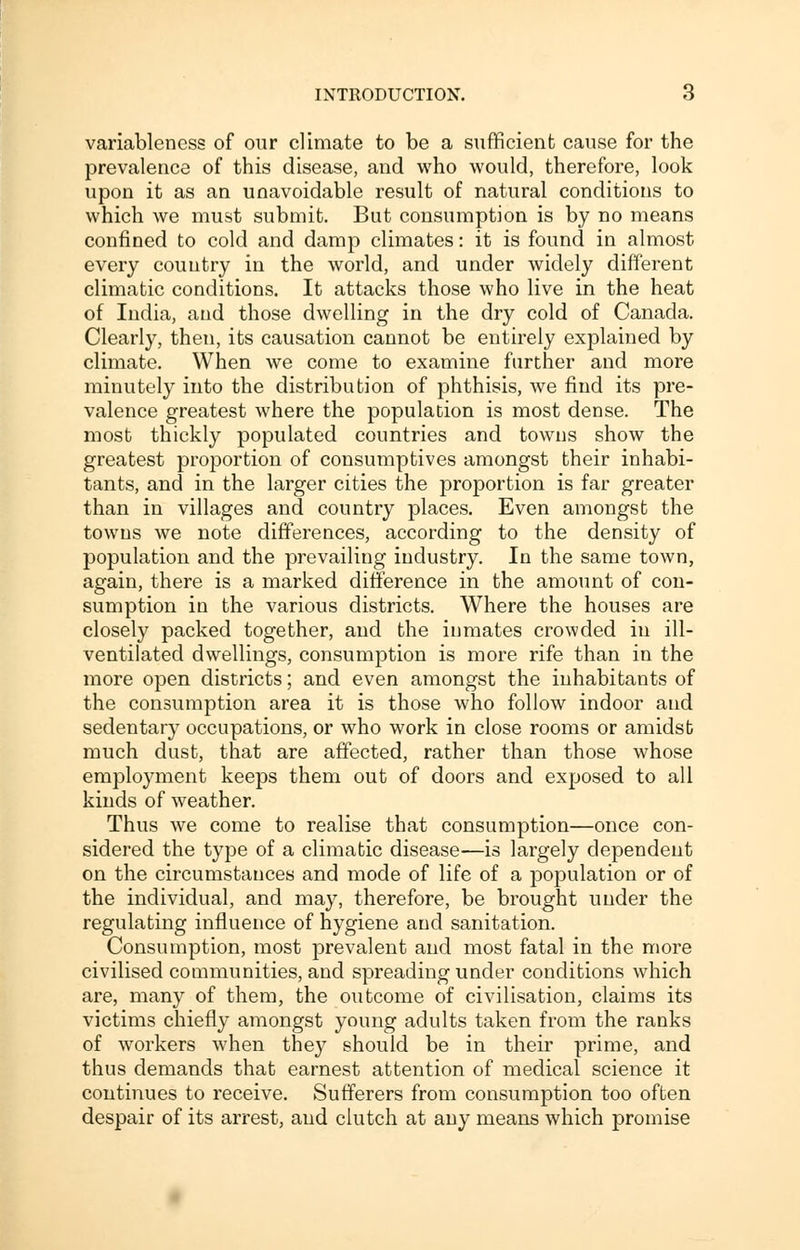 variableness of our climate to be a sufficient cause for the prevalence of this disease, and who would, therefore, look upon it as an unavoidable result of natural conditions to which we must submit. But consumption is by no means confined to cold and damp climates: it is found in almost every country in the world, and under widely different climatic conditions. It attacks those who live in the heat of India, and those dwelling in the dry cold of Canada. Clearly, then, its causation cannot be entirely explained by climate. When we come to examine farther and more minutely into the distribution of phthisis, we find its pre- valence greatest where the population is most dense. The most thickly populated countries and towns show the greatest proportion of consumptives amongst their inhabi- tants, and in the larger cities the proportion is far greater than in villages and country places. Even amongst the towns we note differences, according to the density of population and the prevailing industry. In the same town, again, there is a marked difference in the amount of con- sumption in the various districts. Where the houses are closely packed together, and the inmates crowded in ill- ventilated dwellings, consumption is more rife than in the more open districts; and even amongst the inhabitants of the consumption area it is those who follow indoor and sedentary occupations, or who work in close rooms or amidst much dust, that are affected, rather than those whose employment keeps them out of doors and exposed to all kinds of weather. Thus we come to realise that consumption—once con- sidered the type of a climatic disease—is largely dependent on the circumstances and mode of life of a population or of the individual, and may, therefore, be brought under the regulating influence of hygiene and sanitation. Consumption, most prevalent and most fatal in the more civilised communities, and spreading under conditions which are, many of them, the outcome of civilisation, claims its victims chiefly amongst young adults taken from the ranks of workers when the}^ should be in their prime, and thus demands that earnest attention of medical science it continues to receive. Sufferers from consumption too often despair of its arrest, and clutch at any means which promise