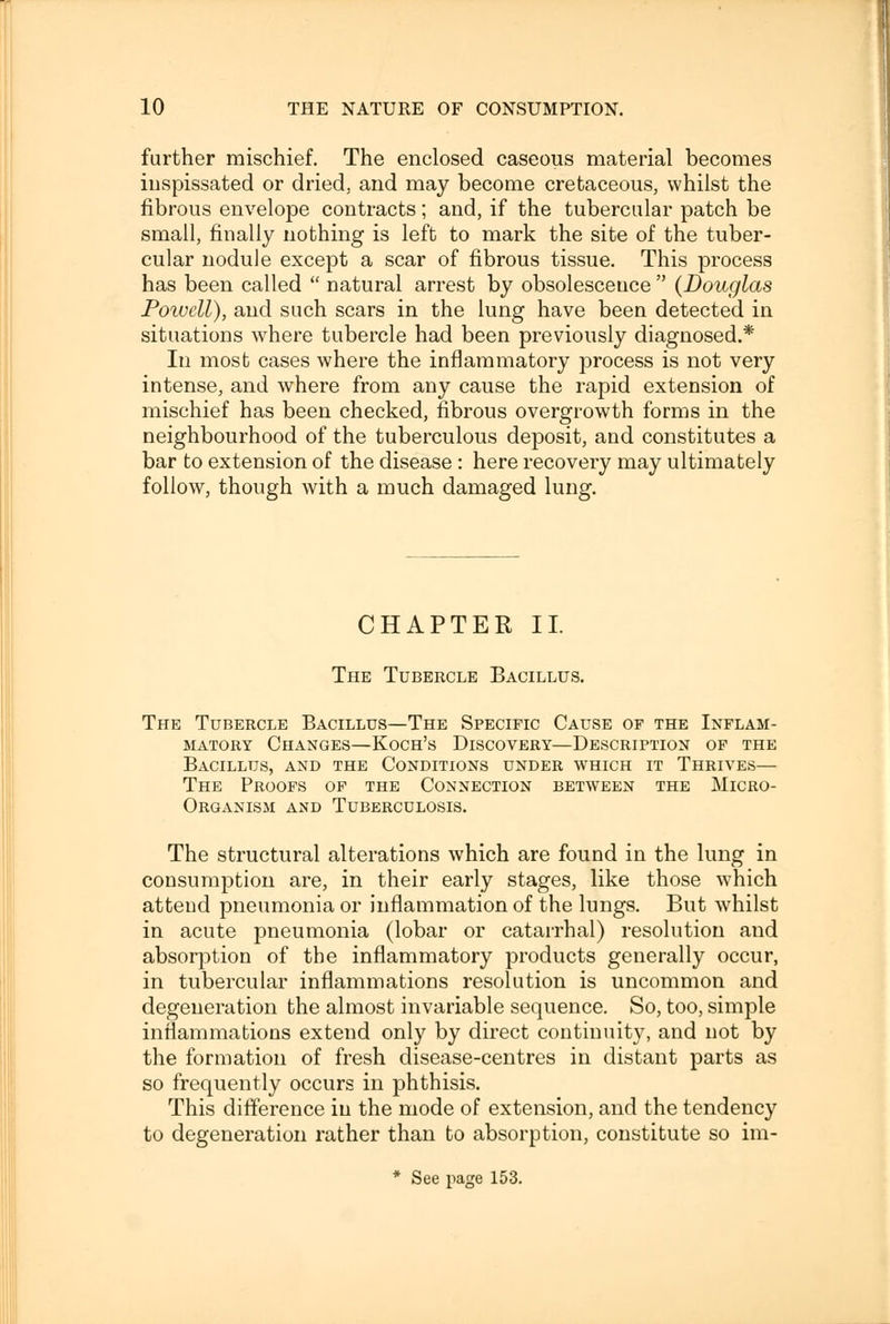 further mischief. The enclosed caseous material becomes inspissated or dried, and may become cretaceous, whilst the fibrous envelope contracts; and, if the tubercular patch be small, finally nothing is left to mark the site of the tuber- cular nodule except a scar of fibrous tissue. This process has been called  natural arrest by obsolescence  (Douglas Powell), and such scars in the lung have been detected in situations where tubercle had been previously diagnosed.* In most cases where the inflammatory process is not very intense, and where from any cause the rapid extension of mischief has been checked, fibrous overgrowth forms in the neighbourhood of the tuberculous deposit, and constitutes a bar to extension of the disease : here recovery may ultimately follow, though with a much damaged lung. CHAPTER It The Tubercle Bacillus. The Tubercle Bacillus—The Specific Cause of the Inflam- matory Changes—Koch's Discovery—Description of the Bacillus, and the Conditions under which it Thrives— The Proofs of the Connection between the Micro- organism and Tuberculosis. The structural alterations which are found in the lung in consumption are, in their early stages, like those which attend pneumonia or inflammation of the lungs. But whilst in acute pneumonia (lobar or catarrhal) resolution and absorption of the inflammatory products generally occur, in tubercular inflammations resolution is uncommon and degeneration the almost invariable sequence. So, too, simple inflammations extend only by direct continuity, and not by the formation of fresh disease-centres in distant parts as so frequently occurs in phthisis. This difference in the mode of extension, and the tendency to degeneration rather than to absorption, constitute so im- * See page 153.