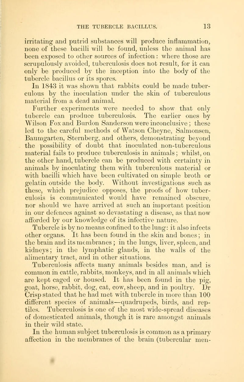 irritating and putrid substances will produce inflammation, none of these bacilli will be found, unless the animal has been exposed to other sources of infection: where those are scrupulously avoided, tuberculosis does not result, for it can only be produced by the inception into the body of the tubercle bacillus or its spores. In 1843 it was shown that rabbits could be made tuber- culous by the inoculation under the skin of tuberculous material from a dead animal. Further experiments were needed to show that only tubercle can produce tuberculosis. The earlier ones by Wilson Fox and Burdon Sanderson were inconclusive ; these led to the careful methods of Watson Cheyne, Salmonsen, Baumgarten, Sternberg, and others, demonstrating beyond the possibility of doubt that inoculated non-tuberculous material fails to produce tuberculosis in animals; whilst, on the other hand, tubercle can be produced with certainty in animals by inoculating them with tuberculous material or with bacilli which have been cultivated on simple broth or gelatin outside the body. Without investigations such as these, which prejudice opposes, the proofs of how tuber- culosis is communicated would have remained obscure, nor should we have arrived at such an important position in our defences against so devastating a disease, as that now afforded by our knowledge of its infective nature. Tubercle is by no means confined to the lung: it also infects other organs. It has been found in the skin and bones; in the brain and its membranes ; in the lungs, liver, spleen, and kidneys; in the lymphatic glands, in the walls of the alimentary tract, and in other situations. Tuberculosis affects many animals besides man, and is common in cattle, rabbits, monkeys, and in all animals which are kept caged or housed. It has been found in the pig, goat, horse, rabbit, dog, cat, cow, sheep, and in poultry. Dr Crisp stated that he had met with tubercle in more than 100 different species of animals—quadrupeds, birds, and rep- tiles. Tuberculosis is one of the most wide-spread diseases of domesticated animals, though it is rare amongst animals in their wild state. In the human subject tuberculosis is common as a primary affection in the membranes of the brain (tubercular men-