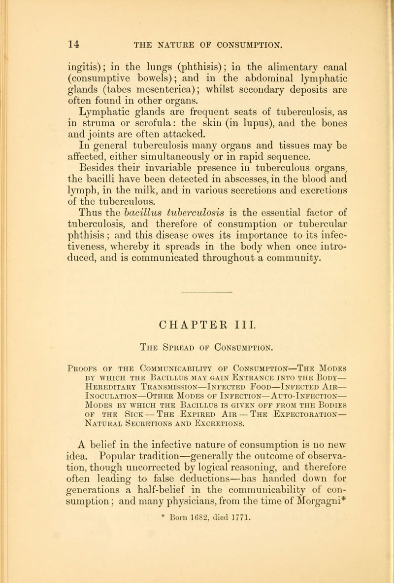 ingitis); in the lungs (phthisis); in the alimentary canal (consumptive bowels); and in the abdominal lymphatic glands (tabes mesenterica); whilst secondary deposits are often found in other organs. Lymphatic glands are frequent seats of tuberculosis, as in struma or scrofula: the skin (in lupus), and the bones and joints are often attacked. In general tuberculosis many organs and tissues may be affected, either simultaneously or in rapid sequence. Besides their invariable presence in tuberculous organs, the bacilli have been detected in abscesses, in the blood and lymph, in the milk, and in various secretions and excretions of the tuberculous. Thus the bacillus tuberculosis is the essential factor of tuberculosis, and therefore of consumption or tubercular phthisis; and this disease owes its importance to its infec- tiveness, whereby it spreads in the body when once intro- duced, and is communicated throughout a community. CHAPTER III. The Spread op Consumption. Proofs of the Communicability of Consumption—The Modes by which the bacillus may gain entrance into the body— Hereditary Transmission—Infected Food—Infected Air— Inoculation—Other Modes of Infection— Auto-Infection— Modes by which the Bacillus is given off from the Bodies of the Sick—The Expired Air — The Expectoration— Natural Secretions and Excretions. A belief in the infective nature of consumption is no new idea. Popular tradition—generally the outcome of observa- tion, though uncorrected by logical reasoning, and therefore often leading to false deductions—has handed down for generations a half-belief in the communicability of con- sumption ; and many physicians, from the time of Morgagni* * Born 16S2, died 1771.