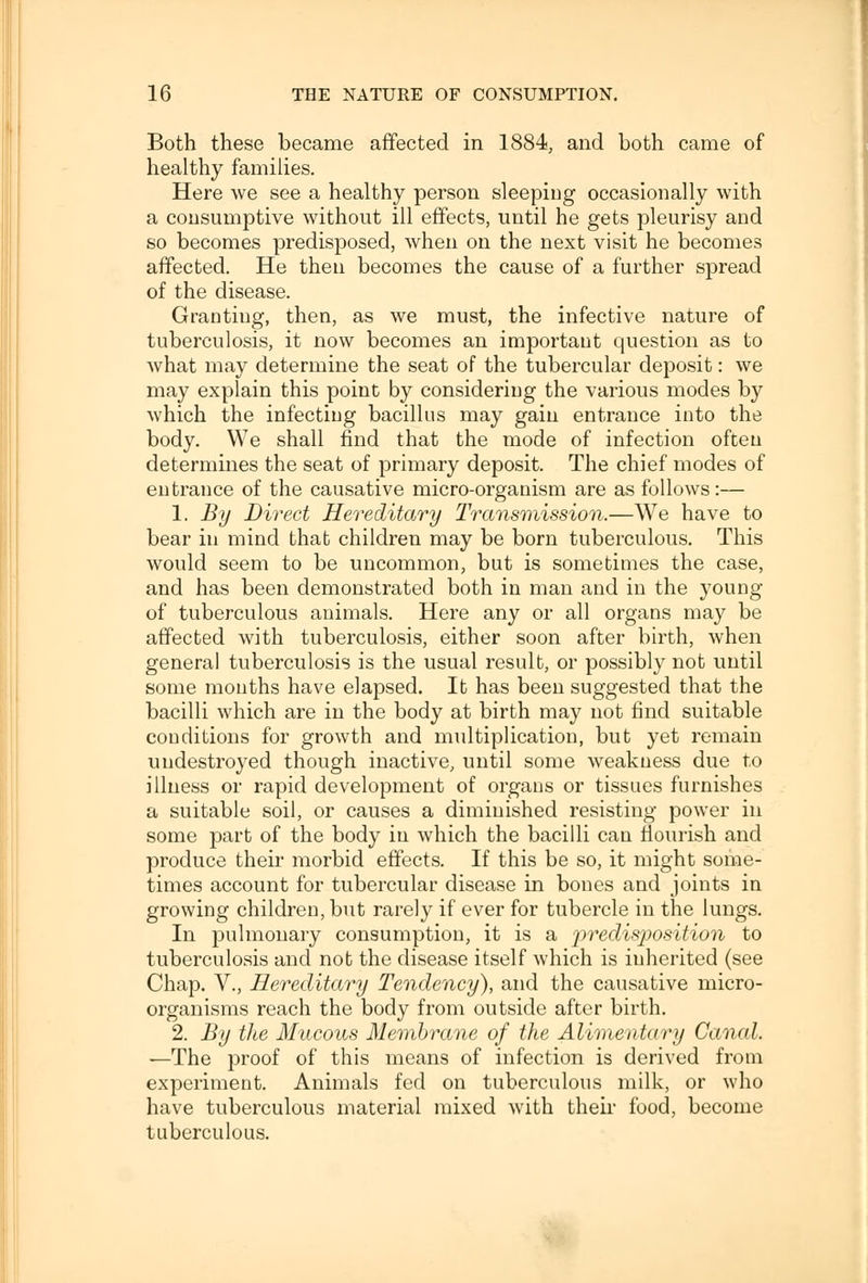 Both these became affected in 1884, and both came of healthy families. Here we see a healthy person sleeping occasionally with a consumptive without ill effects, until he gets pleurisy and so becomes predisposed, when on the next visit he becomes affected. He then becomes the cause of a further spread of the disease. Grantiug, then, as we must, the infective nature of tuberculosis, it now becomes an important question as to what may determine the seat of the tubercular deposit: we may explain this point by considering the various modes by which the infecting bacillus may gain entrance into the body. We shall find that the mode of infection often determines the seat of primary deposit. The chief modes of entrance of the causative micro-organism are as follows:— 1. By Direct Hereditary Transmission.—We have to bear in mind that children may be born tuberculous. This would seem to be uncommon, but is sometimes the case, and has been demonstrated both in man and in the young of tuberculous animals. Here any or all organs may be affected with tuberculosis, either soon after birth, when general tuberculosis is the usual result, or possibly not until some months have elapsed. It has been suggested that the bacilli which are in the body at birth may not find suitable conditions for growth and multiplication, but yet remain uudestroyed though inactive, until some weakness due to illness or rapid development of organs or tissues furnishes a suitable soil, or causes a diminished resisting power in some part of the body in which the bacilli can flourish and produce their morbid effects. If this be so, it might some- times account for tubercular disease in bones and joints in growing children, but rarely if ever for tubercle in the lungs. In pulmonary consumption, it is a 'predisposition to tuberculosis and not the disease itself which is inherited (see Chap. V., Hereditary Tendency), and the causative micro- organisms reach the body from outside after birth. 2. By the Mucous Membrane of the Alimentary Canal. —The proof of this means of infection is derived from experiment. Animals fed on tuberculous milk, or who have tuberculous material mixed with their food, become tuberculous.