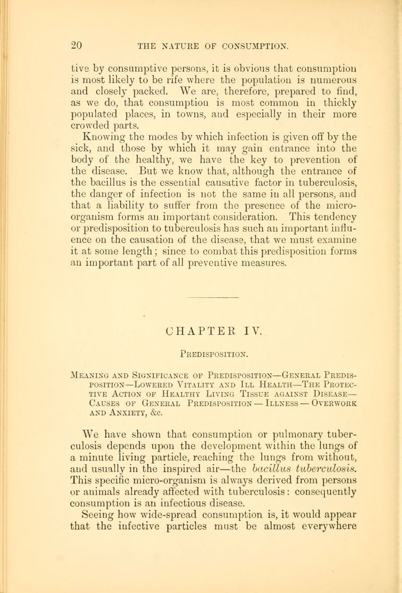 tive by consumptive persons, it is obvious that consumption is most likely to be rife where the population is numerous and closely packed. We are, therefore, prepared to find, as we do, that consumption is most common in thickly populated places, in towns, and especially in their more crowded parts. Knowing the modes by which infection is given off by the sick, and those by which it may gain entrance into the body of the healthy, we have the key to prevention of the disease. But we know that, although the entrance of the bacillus is the essential causative factor in tuberculosis, the danger of infection is not the same in all persons, and that a liability to suffer from the presence of the micro- organism forms au important consideration. This tendency or predisposition to tuberculosis has such an important influ- ence on the causation of the disease, that we must examine it at some length; since to combat this predisposition forms an important part of all preventive measures. CHAPTER IV. Predisposition. Meaning and Significance op Predisposition—General Predis- position—Lowered Vitality and III Health—The Protec- tive Action of Healthy Living Tissue against Disease— Causes of General Predisposition — Illness — Overwork and Anxiety, &c. We have shown that consumption or pulmonary tuber- culosis depends upon the development within the lungs of a minute living particle, reaching the lungs from without, and usually in the inspired air—the bacillus tuberculosis. This specific micro-organism is always derived from persons or animals already affected with tuberculosis: consequently consumption is an infectious disease. Seeing how wide-spread consumption is, it would appear that the infective particles must be almost everywhere