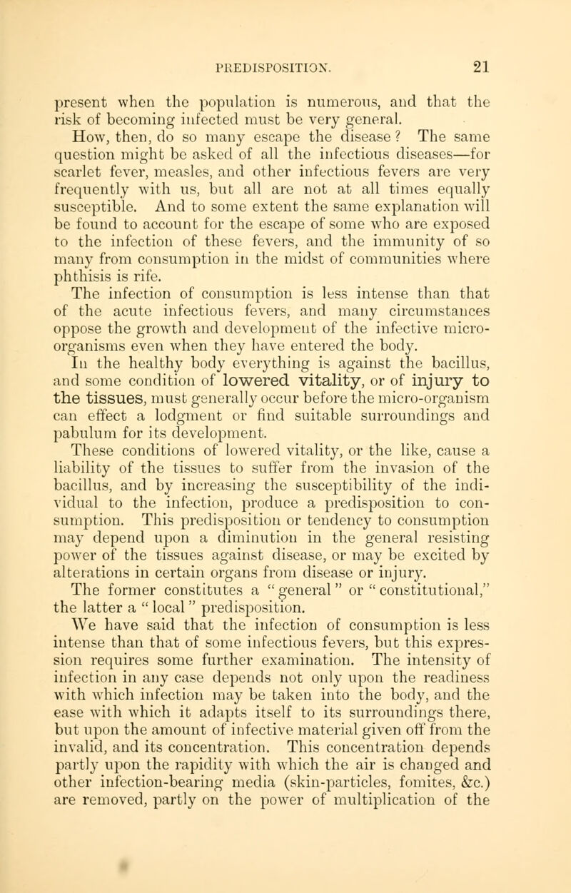 present when the population is numerous, and that the risk of becoming infected must be very general. How, then, do so many escape the disease ? The same question might be asked of all the infectious diseases—for scarlet fever, measles, and other infectious fevers are very frequently with us, but all are not at all times equally susceptible. And to some extent the same explanation will be found to account for the escape of some who are exposed to the infection of these fevers, and the immunity of so many from consumption in the midst of communities where phthisis is rife. The infection of consumption is less intense than that of the acute infectious fevers, and many circumstances oppose the growth and development of the infective micro- organisms even when they have entered the body. In the healthy body everything is against the bacillus, and some condition of lowered vitality, or of injury to the tissues, must generally occur before the micro-organism can effect a lodgment or find suitable surroundings and pabulum for its development. These conditions of lowered vitality, or the like, cause a liability of the tissues to suffer from the invasion of the bacillus, and by increasing the susceptibility of the indi- vidual to the infection, produce a predisposition to con- sumption. This predisposition or tendency to consumption may depend upon a diminution in the general resisting power of the tissues against disease, or may be excited by alterations in certain organs from disease or injury. The former constitutes a general or  constitutional, the latter a  local  predisposition. We have said that the infection of consumption is less intense than that of some infectious fevers, but this expres- sion requires some further examination. The intensity of infection in any case depends not only upon the readiness with which infection may be taken into the body, and the ease with which it adapts itself to its surroundings there, but upon the amount of infective material given off from the invalid, and its concentration. This concentration depends partly upon the rapidity with which the air is changed and other infection-bearing media (skin-particles, fomites, &c.) are removed, partly on the power of multiplication of the