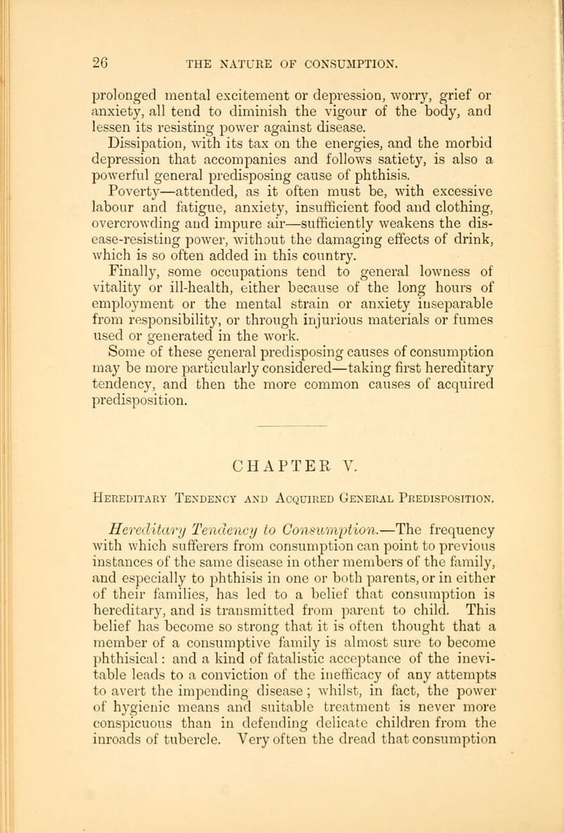 prolonged mental excitement or depression, worry, grief or anxiety, all tend to diminish the vigour of the body, and lessen its resisting power against disease. Dissipation, with its tax on the energies, and the morbid depression that accompanies and follows satiety, is also a powerful general predisposing cause of phthisis. Poverty—attended, as it often must be, with excessive labour and fatigue, anxiety, insufficient food and clothing, overcrowding and impure air—sufficiently weakens the dis- ease-resisting power, without the damaging effects of drink, which is so often added in this country. Finally, some occupations tend to general lowness of vitality or ill-health, either because of the long hours of employment or the mental strain or anxiety inseparable from responsibility, or through injurious materials or fumes used or generated in the work. Some of these general predisposing causes of consumption may be more particularly considered—taking first hereditary tendency, and then the more common causes of acquired predisposition. CHAPTER V. Hereditary Tendency and Acquired General Predisposition. Hereditary Tendency to Consumption.—The frequency with which sufferers from consumption can point to previous instances of the same disease in other members of the family, and especially to phthisis in one or both parents, or in either of their families, has led to a belief that consumption is hereditary, and is transmitted from parent to child. This belief has become so strong that it is often thought that a member of a consumptive family is almost sure to become phthisical: and a kind of fatalistic acceptance of the inevi- table leads to a conviction of the inefficacy of any attempts to avert the impending disease; whilst, in fact, the power of hygienic means and suitable treatment is never more conspicuous than in defending delicate children from the inroads of tubercle. Very often the dread that consumption