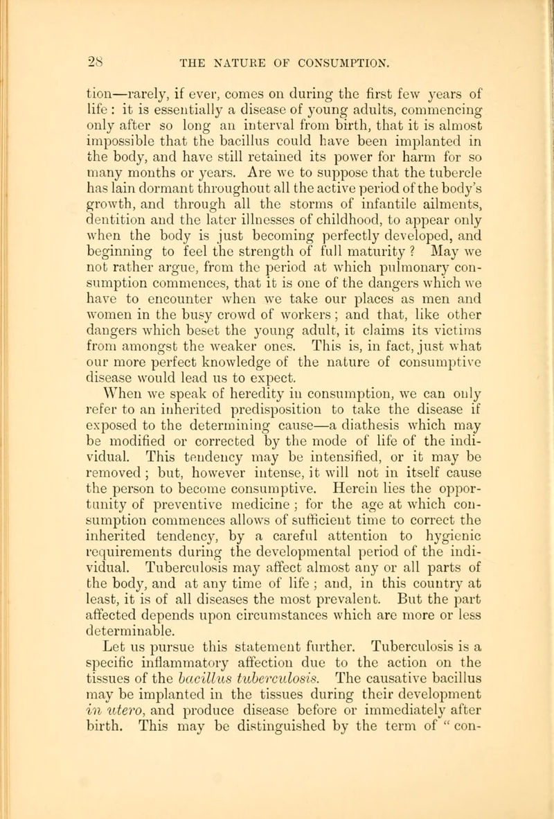 tion—rarely, if ever, comes on (luring the first few years of life : it is essentially a disease of young adults, commencing only after so long an interval from birth, that it is almost impossible that the bacillus could have been implanted in the body, and have still retained its power for harm for so many months or years. Are we to suppose that the tubercle has lain dormant throughout all the active period of the body's growth, and through all the storms of infantile ailments, dentition and the later illnesses of childhood, to appear only when the body is just becoming perfectly developed, and beginning to feel the strength of full maturity ? May we not rather argue, from the period at which pulmonary con- sumption commences, that it is one of the dangers which we have to encounter when we take our places as men and women in the busy crowd of workers ; and that, like other dangers which beset the young adult, it claims its victims from amongst the weaker ones. This is, in fact, just what our more perfect knowledge of the nature of consumptive disease would lead us to expect. When we speak of heredity in consumption, we can only refer to an inherited predisposition to take the disease if exposed to the determining cause—a diathesis which may be modified or corrected by the mode of life of the indi- vidual. This tendency may be intensified, or it may be removed ; but, however intense, it will not in itself cause the person to become consumptive. Herein lies the oppor- tunity of preventive medicine ; for the age at which con- sumption commences allows of sufficient time to correct the inherited tendency, by a careful attention to hygienic requirements during the developmental period of the indi- vidual. Tuberculosis may affect almost any or all parts of the body, and at any time of life ; and, in this country at least, it is of all diseases the most prevalent. But the part affected depends upon circumstances which are more or less determinable. Let us pursue this statement further. Tuberculosis is a specific inflammatory affection due to the action on the tissues of the bacillus tuberculosis. The causative bacillus may be implanted in the tissues during their development in utero, and produce disease before or immediately after birth. This may be distinguished by the term of  con-