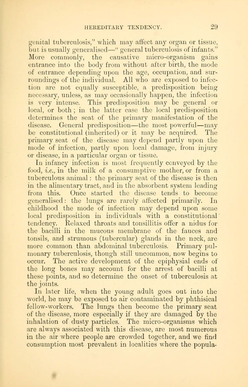 genital tuberculosis, which may affect any organ or tissue, but is usually generalised— general tuberculosis of infants. More commonly, the causative micro-organism gains entrance into the body from without after birth, the mode of entrance depending upon the age, occupation, and sur- roundings of the individual. All who are ex]oosed to infec- tion arc not equally susceptible, a predisposition being necessary, unless, as may occasionally happen, the infection is very intense. This predisposition may be general or local, or both ; in the latter case the local predisposition determines the seat of the primary manifestation of the disease. General predisposition—the most powerful—may be constitutional (inherited) or it may be acquired. The primary seat of the disease may depend partly upon the mode of infection, partly upon local damage, from injury or disease, in a particular organ or tissue. In infancy infection is most frequently conveyed by the food, i.e., in the milk of a consumptive mother, or from a tuberculous animal: the primary seat of the disease is then in the alimentary tract, and in the absorbent system leading from this. Once started the disease tends to become generalised: the lungs are rarely affected primarily. In childhood the mode of infection may depend upon some local predisposition in individuals with a constitutional tendency. Relaxed throats and tonsillitis offer a nidus for the bacilli in the mucous membrane of the fauces and tonsils, and strumous (tubercular) glands in the neck, are more common than abdominal tuberculosis. Primary pul- monary tuberculosis, though still uncommon, now begins to occur. The active development of the epiphysial ends of the long bones may account for the arrest of bacilli at these points, and so determine the onset of tuberculosis at the joints. In later life, when the young adult goes out into the world, he may be exposed to air contaminated by phthisical fellow-workers. The lungs then become the primary seat of the disease, more especially if they are damaged by the inhalation of dusty particles. The micro-organisms which are always associated with this disease, are most numerous in the air where people are crowded together, and we find consumption most prevalent in localities where the popula-