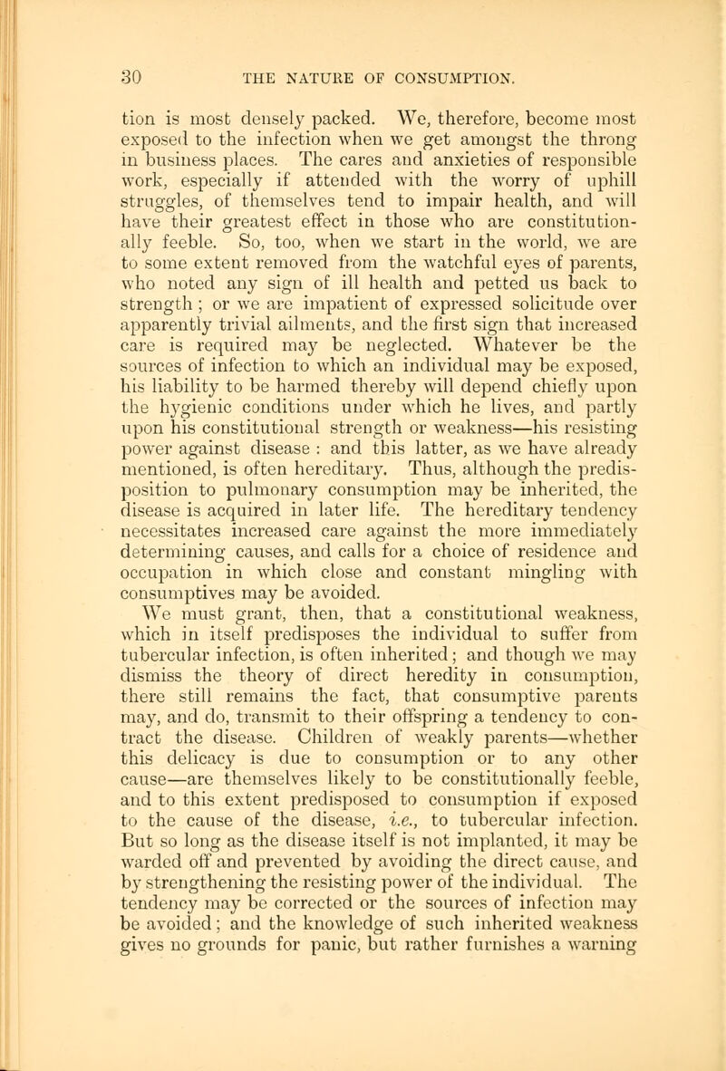 tion is most densely packed. We, therefore, become most exposed to the infection when we get amongst the throng in business places. The cares and anxieties of responsible work, especially if attended with the worry of uphill straggles, of themselves tend to impair health, and will have their greatest effect in those who are constitution- ally feeble. So, too, when we start in the world, we are to some extent removed from the watchful eyes of parents, who noted any sign of ill health and petted us back to strength ; or we are impatient of expressed solicitude over apparently trivial ailments, and the first sign that increased care is required may be neglected. Whatever be the sources of infection to which an individual may be exposed, his liability to be harmed thereby will depend chiefly upon the hygienic conditions under which he lives, and partly upon his constitutional strength or weakness—his resisting power against disease : and this latter, as we have already mentioned, is often hereditary. Thus, although the predis- position to pulmonary consumption may be inherited, the disease is acquired in later life. The hereditary tendency necessitates increased care against the more immediately determining causes, and calls for a choice of residence and occupation in which close and constant mingling with consumptives may be avoided. We must grant, then, that a constitutional weakness, which in itself predisposes the individual to suffer from tubercular infection, is often inherited; and though we may dismiss the theory of direct heredity in consumption, there still remains the fact, that consumptive parents may, and do, transmit to their offspring a tendency to con- tract the disease. Children of weakly parents—whether this delicacy is due to consumption or to any other cause—are themselves likely to be constitutionally feeble, and to this extent predisposed to consumption if exposed to the cause of the disease, i.e., to tubercular infection. But so long as the disease itself is not implanted, it may be warded off and prevented by avoiding the direct cause, and b}7 strengthening the resisting power of the individual. The tendency may be corrected or the sources of infection may be avoided; and the knowledge of such inherited weakness gives no grounds for panic, but rather furnishes a warning