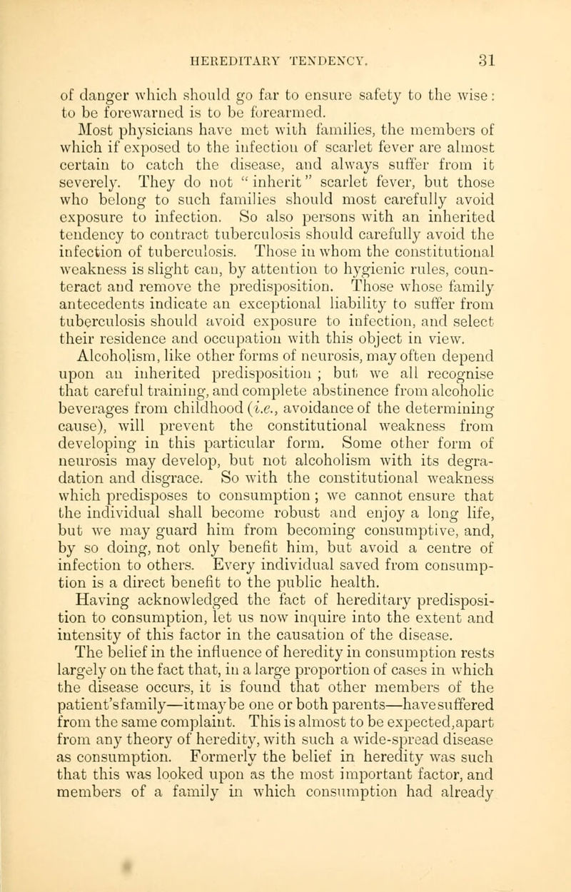 of danger which should go far to ensure safety to the wise: to be forewarned is to be forearmed. Most physicians have met with families, the members of which if exposed to the infection of scarlet fever are almost certain to catch the disease, and always suffer from it severely. They do not  inherit scarlet fever, but those who belong to such families should most carefully avoid exposure to infection. So also persons with an inherited tendency to contract tuberculosis should carefully avoid the infection of tuberculosis. Those iu whom the constitutional weakness is slight can, by attention to hygienic rules, coun- teract and remove the predisposition. Those whose family antecedents indicate an exceptional liability to suffer from tuberculosis should avoid exposure to infection, and select their residence and occupation with this object in view. Alcoholism, like other forms of neurosis, may often depend upon an inherited predisposition ; but we all recognise that careful training, and complete abstinence from alcoholic beverages from childhood (i.e., avoidance of the determining cause), will prevent the constitutional weakness from developing in this particular form. Some other form of neurosis may develop, but not alcoholism with its degra- dation and disgrace. So with the constitutional weakness which predisposes to consumption ; we cannot ensure that the individual shall become robust and enjoy a long life, but we may guard him from becoming consumptive, and, by so doing, not only benefit him, but avoid a centre of infection to others. Every individual saved from consump- tion is a direct benefit to the public health. Having acknowledged the fact of hereditary predisposi- tion to consumption, let us now inquire into the extent and intensity of this factor in the causation of the disease. The belief in the influence of heredity in consumption rests largely on the fact that, iu a large proportion of cases in which the disease occurs, it is found that other members of the patient's family—it may be one or both parents—havesuffered from the same complaint. This is almost to be expected,apart from any theory of heredity, with such a wide-spread disease as consumption. Formerly the belief in heredity was such that this was looked upon as the most important factor, and members of a family in which consumption had already