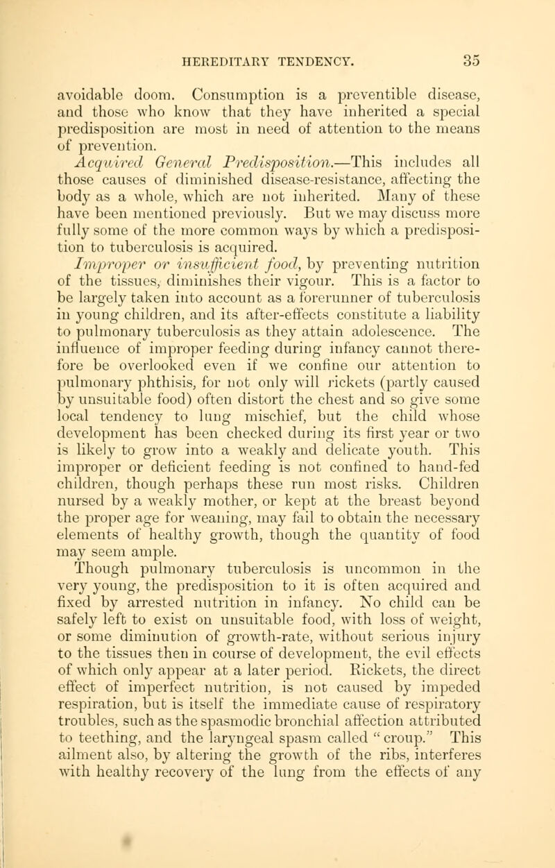 avoidable doom. Consumption is a preventible disease, and those who know that they have inherited a special predisposition are most in need of attention to the means of prevention. Acquired General Predisposition.—This includes all those causes of diminished disease-resistance, affecting the body as a whole, which are not inherited. Many of these have been mentioned previously. But we may discuss more fully some of the more common ways by which a predisposi- tion to tuberculosis is acquired. Improper or insufficient food, by preventing nutrition of the tissues, diminishes their vigour. This is a factor to be largely taken into account as a forerunner of tuberculosis in young children, and its after-effects constitute a liability to pulmonary tuberculosis as they attain adolescence. The influence of improper feeding during infancy cannot there- fore be overlooked even if we confine our attention to pulmonary phthisis, for not only will rickets (partly caused by unsuitable food) often distort the chest and so give some local tendency to lung mischief, but the child whose development has been checked during its first year or two is likely to grow into a weakly and delicate youth. This improper or deficient feeding is not confined to hand-fed children, though perhaps these run most risks. Children nursed by a weakly mother, or kept at the breast beyond the proper age for weaning, may fail to obtain the necessary elements of healthy growth, though the quantity of food may seem ample. Though pulmonary tuberculosis is uncommon in the very young, the predisposition to it is often acquired and fixed by arrested nutrition in infancy. No child can be safely left to exist on unsuitable food, with loss of weight, or some diminution of growth-rate, without serious injury to the tissues then in course of development, the evil effects of which only appear at a later period. Rickets, the direct effect of imperfect nutrition, is not caused by impeded respiration, but is itself the immediate cause of respiratory troubles, such as the spasmodic bronchial affection attributed to teething, and the laryngeal spasm called  croup. This ailment also, by altering the growth of the ribs, interferes with healthy recovery of the lung from the effects of any