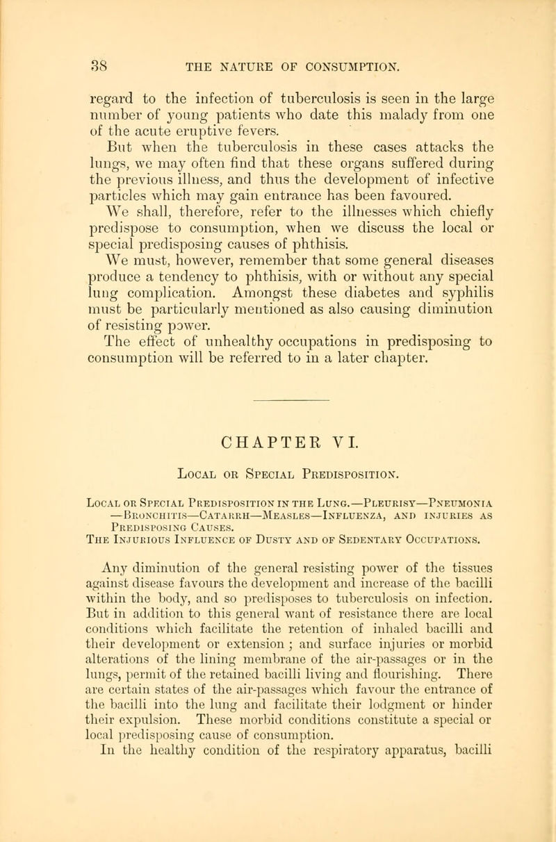 regard to the infection of tuberculosis is seen in the large number of young patients who date this malady from one of the acute eruptive fevers. But when the tuberculosis in these cases attacks the lungs, we may often find that these organs suffered during the previous illness, and thus the development of infective particles which may gain entrance has been favoured. We shall, therefore, refer to the illnesses which chiefly predispose to consumption, when we discuss the local or special predisposing causes of phthisis. We must, however, remember that some general diseases produce a tendency to phthisis, with or without any special lung complication. Amongst these diabetes and syphilis must be particularly mentioned as also causing diminution of resisting power. The effect of unhealthy occupations in predisposing to consumption will be referred to in a later chapter. CHAPTER VI. Local or Special Predisposition. Local or Special Predisposition in the Lung.—Pleurisy—Pneumonia —Bronchitis—Catakrh—Measles—Influenza, and injuries as Predisposing Causes. The Injurious Influence of Dusty and of Sedentary Occupations. Any diminution of the general resisting power of the tissues against disease favours the development and increase of the bacilli within the body, and so predisposes to tuberculosis on infection. But in addition to this general want of resistance there are local conditions which facilitate the retention of inhaled bacilli and their development or extension ; and surface injuries or morbid alterations of the lining membrane of the air-passages or in the lungs, permit of the retained bacilli living and flourishing. There are certain states of the air-passages which favour the entrance of the bacilli into the lung and facilitate their lodgment or hinder their expulsion. These morbid conditions constitute a special or local predisposing cause of consumption. In the healthy condition of the respiratory apparatus, bacilli