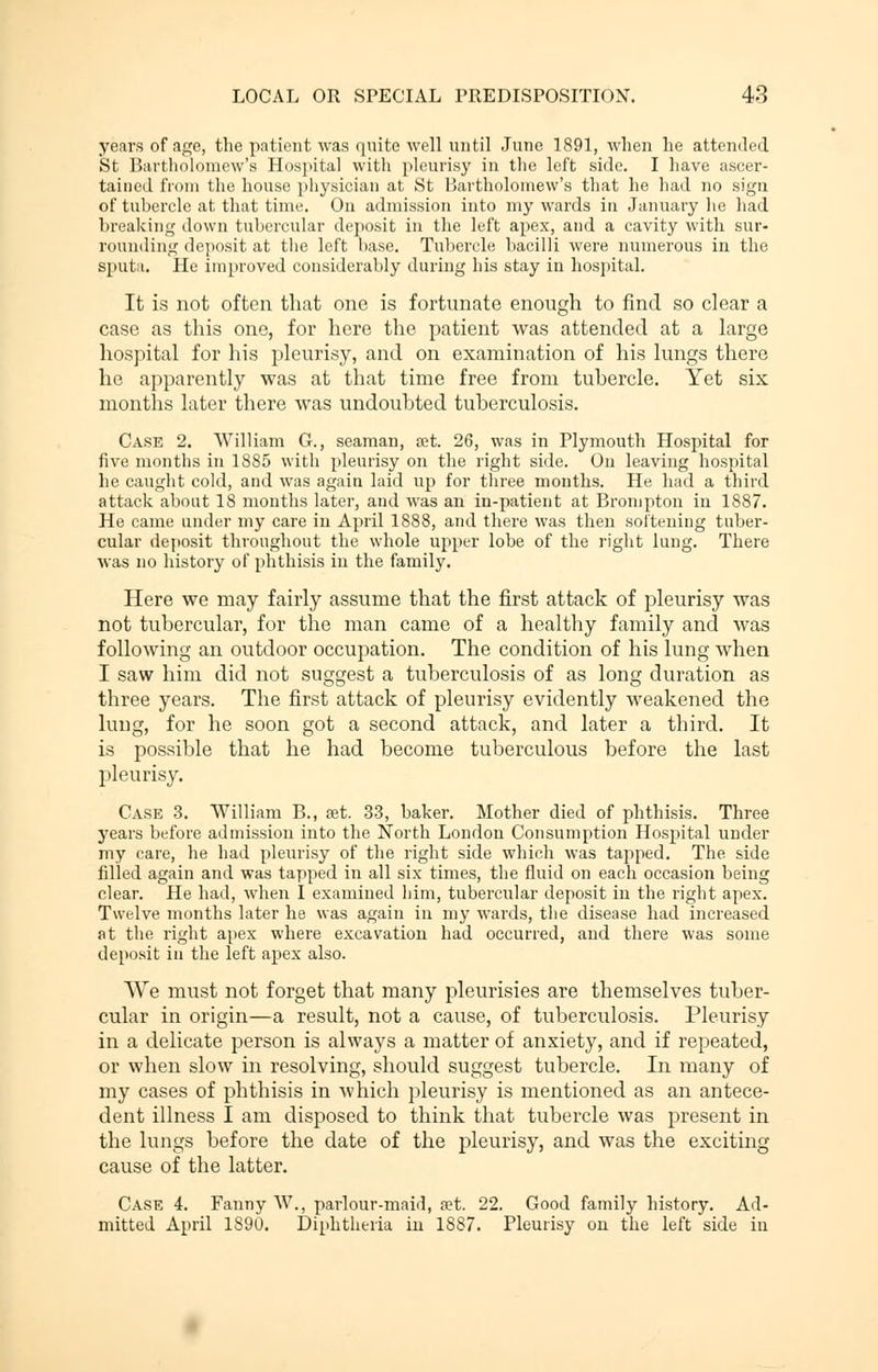 years of age, the patient was quite well until June 1891, when he attended St Bartholomew's Hospital with pleurisy in the left side. I have ascer- tained from the house physician at St Bartholomew's that he had no sign of tubercle at that time. On admission into my wards in January he had breaking down tubercular deposit in the left apex, and a cavity with sur- rounding deposit at the left base. Tubercle bacilli were numerous in the sputa. He improved considerably during his stay in hospital. It is not often that one is fortunate enough to find so clear a case as this one, for here the patient was attended at a large hospital for his pleurisy, and on examination of his lungs there he apparently was at that time free from tubercle. Yet six months later there was undoubted tuberculosis. Case 2. William G., seaman, set. 26, was in Plymouth Hospital for five months in 1885 with pleurisy on the right side. On leaving hospital he caught cold, and was again laid up for three months. He had a third attack about IS months later, and was an in-patient at Brompton in 1887. He came under my care in April 1888, and there was then softening tuber- cular deposit throughout the whole upper lobe of the right lung. There was no history of phthisis in the family. Here we may fairly assume that the first attack of pleurisy was not tubercular, for the man came of a healthy family and was following an outdoor occupation. The condition of his lung when I saw him did not suggest a tuberculosis of as long duration as three years. The first attack of pleurisy evidently weakened the lung, for he soon got a second attack, and later a third. It is possible that he had become tuberculous before the last pleurisy. Case 3. William B., set. 33, baker. Mother died of phthisis. Three years before admission into the North London Consumption Hospital under my care, he had pleurisy of the right side which was tapped. The side filled again and was tapped in all six times, the fluid on each occasion being clear. He had, when I examined him, tubercular deposit in the right apex. Twelve months later he was again in my wards, the disease had increased at the right apex where excavation had occurred, and there was some deposit in the left apex also. We must not forget that many pleurisies are themselves tuber- cular in origin—a result, not a cause, of tuberculosis. Pleurisy in a delicate person is always a matter of anxiety, and if repeated, or when slow in resolving, should suggest tubercle. In many of my cases of phthisis in which pleurisy is mentioned as an antece- dent illness I am disposed to think that tubercle was present in the lungs before the date of the pleurisy, and was the exciting cause of the latter. Case 4. Fanny W., parlour-maid, set. 22. Good family history. Ad- mitted April 1S90. Diphtheria in 1887. Pleurisy on the left side in