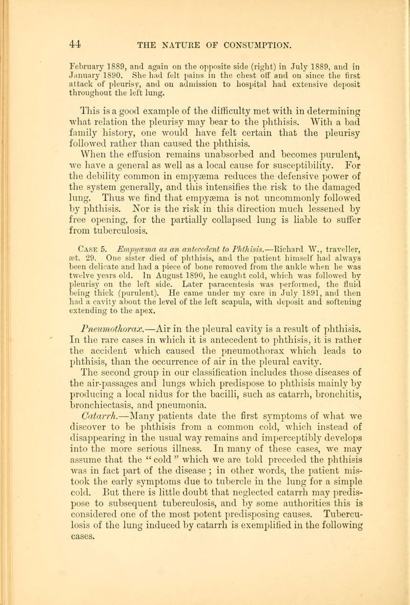 February 1889, and again on the opposite side (right) in July 1889, and in January 1890. She had felt pains in the chest off and on since the first attack of pleurisy, and on admission to hospital had extensive deposit throughout the left lung. This is a good example of the difficulty met with in determining what relation the pleurisy may bear to the phthisis. With a bad family history, one would have felt certain that the pleurisy followed rather than caused the phthisis. When the effusion remains unabsorbed and becomes purulent, we have a general as well as a local cause for susceptibility. For the debility common in empyeema reduces the defensive power of the system generally, and this intensifies the risk to the damaged lung. Thus Ave find that empygeina is not uncommonly followed by phthisis. Nov is the risk in this direction much lessened by free opening, for the partially collapsed lung is liable to suffer from tuberculosis. Case 5. J£?npycema as an antecedent to Phthisis.—Richard W., traveller, set. 29. One sister died of phthisis, and the patient himself had always been delicate and had a piece of bone removed from the ankle when he was twelve years old. In August 1890, he caught cold, which was followed by pleurisy on the left side. Later paracentesis was performed, the fluid being thick (purulent). He came under my care in July 1891, and then had a cavity about the level of the left scapula, with deposit and softening extending to the apex. Pneumothorax.—Air in the pleural cavity is a result of phthisis. In the rare cases in which it is antecedent to phthisis, it is rather the accident which caused the pneumothorax which leads to phthisis, than the occurrence of air in the pleural cavity. The second group in our classification includes those diseases of the air-passages and lungs which predispose to phthisis mainly by producing a local nidus for the bacilli, such as catarrh, bronchitis, bronchiectasis, and pneumonia. Catarrh.—Many patients date the first symptoms of what we discover to be phthisis from a common cold, which instead of disappearing in the usual way remains and imperceptibly develops into the more serious illness. In many of these cases, we may assume that the  cold  which we are told preceded the phthisis was in fact part of the disease ; in other words, the patient mis- took the early symptoms due to tubercle in the lung for a simple cold. But there is little doubt that neglected catarrh may predis- pose to subsequent tuberculosis, and by some authorities this is considered one of the most potent predisposing causes. Tubercu- losis of the lung induced by catarrh is exemplified in the following cases.