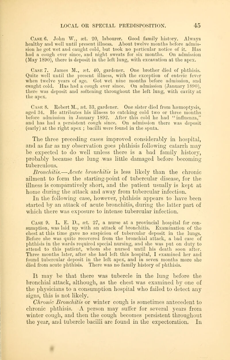 Case 6. John AV., ret. 20, labourer. Good family history. Always healthy and well until present illness. About twelve months before admis- sion he got wet and caught eold, but took no particular notice of it. Has had a cough ever since, and night sweats for six months. On admission (May 1890), there is deposit in the left lung, with excavation at the apex. Case 7. James M., ret. 40, gardener. One brother died of phthisis. Quite well until the present illness, with the exception of enteric fever when twelve years of age. Got wet nine months before admission, and caught cold. Has had a cough ever since. On admission (January 1890), there was deposit and softening throughout the left lung, with cavity at the apex. Cask 8. Robert M., ret. 33, gardener. One sister died from haemoptysis, aged 34. He attributes his illness to catching cold two or three months before admission in January 1892. After this cold he had influenza, and has had a persistent cough since. On admission there was deposit (early) at the right apex ; bacilli were found in the sputa. The three preceding cases improved considerably in hospital, and as far as my observation goes phthisis following catarrh may be expected to do well unless there is a bad family history, probably because the lung was little damaged before becoming tuberculous. Bronchitis.—Acute bronchitis is less likely than the chronic ailment to form the starting-point of tubercular disease, for the illness is comparatively short, and the patient usually is kept at home during the attack and away from tubercular infection. In the following case, however, phthisis appears to have been started by an attack of acute bronchitis, during the latter part of which there was exposure to intense tubercular infection. Case 9. L. E. D., ret. 27, a nurse at a provincial hospital for con- sumption, was laid up with an attack of bronchitis. Examination of the chest at this time gave no suspicion of tubercular deposit in the lungs. Before she was quite recovered from the bronchial attack, a bad case of phthisis in the wards required special nursing, and she was put on duty to attend to this patient, whom she nursed until his death soon after. Three months later, after she had left this hospital, I examined her and found tubercular deposit in the left apex, and in seven months more she died from acute phthisis. There was no family history of phthisis. It may be that there was tubercle in the lung before the bronchial attack, although, as the chest was examined by one of the physicians to a consumption hospital who failed to detect any signs, this is not likely. Chronic Bronchitis or winter cough is sometimes antecedent to chronic phthisis. A person may suffer for several years from winter cough, and then the cough becomes persistent throughout the year, and tubercle bacilli are found in the expectoration. In