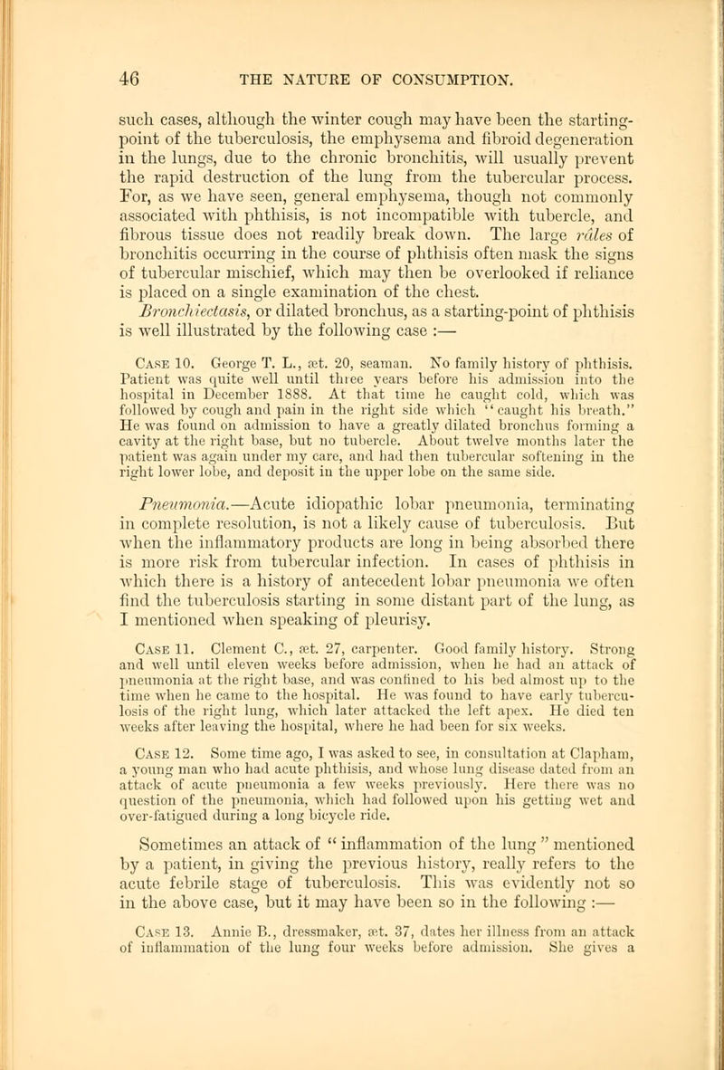 such cases, although the winter cough may have been the starting- point of the tuberculosis, the emphysema and fibroid degeneration in the lungs, due to the chronic bronchitis, will usually prevent the rapid destruction of the lung from the tubercular process. For, as we have seen, general emphysema, though not commonly associated with phthisis, is not incompatible with tubercle, and fibrous tissue does not readily break down. The large rales of bronchitis occurring in the course of phthisis often mask the signs of tubercular mischief, which may then be overlooked if reliance is placed on a single examination of the chest. Bronchiectasis, or dilated bronchus, as a starting-point of phthisis is well illustrated by the following case :— Care 10. George T. L., set. 20, seaman. No family history of phthisis. Patient was quite well until three years before his admission into the hospital in December 1888. At that time he caught cold, which was followed by cough and pain in the right side which caught his breath. He was found on admission to have a greatly dilated bronchus forming a cavity at the right base, but no tubercle. About twelve months later the patient was again under my care, and had then tubercular softening in the right lower lobe, and deposit in the upper lobe on the same side. Pneumonia.—Acute idiopathic lobar pneumonia, terminating in complete resolution, is not a likely cause of tuberculosis. But when the inflammatory products are long in being absorbed there is more risk from tubercular infection. In cases of phthisis in which there is a history of antecedent lobar pneumonia we often find the tuberculosis starting in some distant part of the lung, as I mentioned when speaking of pleurisy. Case 11. Clement C., ret. 27, carpenter. Good family history. Strong and well until eleven weeks before admission, when he had an attack of pneumonia at the right base, and was confined to his bed almost up to the time when he came to the hospital. He was found to have early tubercu- losis of the right lung, which later attacked the left apex. He died ten weeks after leaving the hospital, where he had been for six weeks. Case 12. Some time ago, I was asked to see, in consultation at Clapham, a young man who had acute phthisis, and whose lung disease dated from an attack of acute pneumonia a few weeks previously. Here there was no question of the pneumonia, which had followed upon his getting wet and over-fatigued during a long bicycle ride. Sometimes an attack of  inflammation of the lung  mentioned by a patient, in giving the previous history, really refers to the acute febrile stage of tuberculosis. This was evidently not so in the above case, but it may have been so in the following :— Case 13. Annie B., dressmaker, ret. 37, dates her illness from an attack of inflammation of the lune four weeks before admission. She gives a