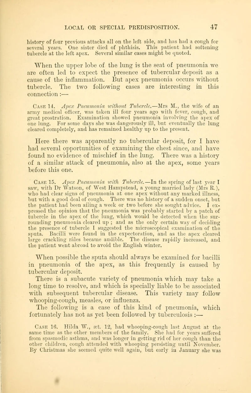 history of four previous attacks all on tho left side, ami has had a cough for several years. One sister died of phthisis. This patient had softening tubercle at the left apex. Several similar cases might be quoted. When the upper lobe of the lung is the seat of pneumonia we are often led to expect the presence of tubercular deposit as a cause of the inflammation. But apex pneumonia occurs without tubercle. The two following cases are interesting in this connection:— Case 14. Apex Pneumonia without Tubercle.—Mrs M., the wife of an army medical officer, was taken ill four years ago with fever, cough, and great prostration. Examination showed pneumonia involving the apex of one lung. For some days she was dangerously ill, but eventually the lung cleared completely, and has remained healthy up to the present. Here there was apparently no tubercular deposit, for I have had several opportunities of examining the chest since, and have found no evidence of mischief in the lung. There was a history of a similar attack of pneumonia, also at the apex, some years before this one. Case 15. Apex Pneumonia with Tubercle.—In the spring of last year I saw, with Dr Watson, of West Hampstead, a young married lady (Mrs R.), who had clear signs of pneumonia at one apex without any marked illness, but with a good deal of cough. There was no history of a sudden onset, but the patient had been ailing a week or two before she sought advice. I ex- pressed the opinion that the pneumonia was probably started by a patch of tubercle in the apex of the lung, which would be detected when the sur- rounding pneumonia cleared up ; and as the only certain way of deciding the presence of tubercle I suggested the microscopical examination of the sputa. Bacilli were found in the expectoration, and as the apex cleared large crackling rales became audible. The disease rapidly increased, and the patient went abroad to avoid the English winter. When possible the sputa should always be examined for bacilli in pneumonia of the apex, as this frequently is caused by tubercular deposit. There is a subacute variety of pneumonia which may take a long time to resolve, and which is specially liable to be associated with subsequent tubercular disease. This variety may follow whooping-cough, measles, or influenza. The following is a case of this kind of pneumonia, which fortunately has not as yet been followed by tuberculosis :— Case 16. Hilda W., jet. 12, had whooping-cough last August at the same time as the other members of the family. She had for years suffered from spasmodic asthma, and was longer in getting rid of her cough than the other children, cough attended with whooping persisting until November. By Christmas she seemed cpiite well again, but early in January she was