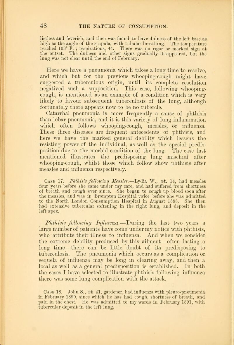 listless and feverish, and then was found to have dulness of the left base as high as the angle of the scapula, with tubular breathing. The temperature reached 103° F. ; respirations, 44. There was no rigor or marked sign at the outset. The dnlness and other signs gradually disappeared, but the lung was not clear until the end of February. Here we have a pneumonia which takes a long time to resolve, and which hut for the previous whooping-cough might have suggested a tuberculous origin, until its complete resolution negatived such a supposition. This case, following whooping- cough, is mentioned as an example of a condition which is very likely to favour subsequent tuberculosis of the lung, although fortunately there appears now to be no tubercle. Catarrhal pneumonia is more frequently a cause of phthisis than lobar pneumonia, and it is this variety of lung inflammation which often follows whooping-cough, measles, or influenza. These three diseases are frequent antecedents of phthisis, and here we have the marked general debility which lessens the resisting power of the individual, as well as the special predis- position due to the morbid condition of the lung. The case last mentioned illustrates the predisposing lung mischief after whooping-cough, whilst those which follow show phthisis after measles and influenza respectively. Case 17. Phthisis following Measles.—Lydia W., a?t. 14, had measles four years before she came under my care, and had suffered from shortness of breath and cough ever since. She began to cough up blood soon after the measles, and was in Brompton Hospital twice before she was admitted to the North London Consumption Hospital in August 1888. She then had extensive tubercular softeuing in the right lung, and deposit in the left apex. Phthisis following Influenza.—During the last two years a large number of patients have come under my notice with phthisis, who attribute their illness to influenza. And when we consider the extreme debility produced by this ailment—often lasting.a long time—there can be little doubt of its predisposing to tuberculosis. The pneumonia which occurs as a complication or sequela of influenza may be long in clearing away, and then a local as well as a general predisposition is established. In both the cases I have selected to illustrate phthisis following influenza there was some lung complication with the attack. Case 18. John S., set. 41, gardener, had influenza with pleuro-pneumonia in February 1890, since which he has had cough, shortness of breath, and pain in the chest. He was admitted to my wards iu February 1891, with tubercular deposit in the left lung,