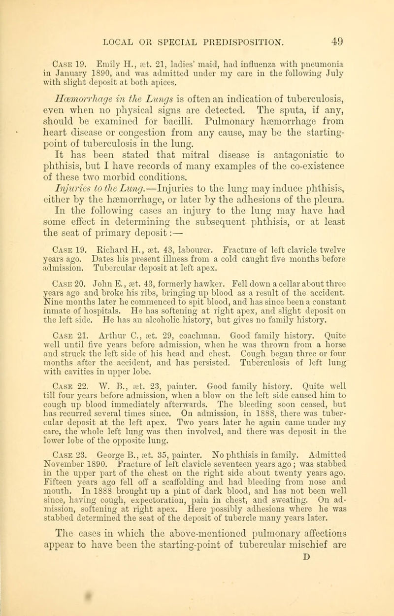 Case 19. Emily H., set. 21, ladies' maid, had influenza with pneumonia in January 1890, and was admitted under my care in the following July with slight deposit at both apices. Haemorrhage in the Lungs is often an indication of tuberculosis, even when no physical signs are detected. The sputa, if any, should he examined for bacilli. Pulmonary hemorrhage from heart disease or congestion from any cause, may be the starting- point of tuberculosis in the lung. It has been stated that mitral disease is antagonistic to phthisis, but I have records of many examples of the co-existence of these two morbid conditions. Injuries to the Lung.—Injuries to the lung may induce phthisis, either by the haemorrhage, or later by the adhesions of the pleura. In the following cases an injury to the lung may have had some effect in determining the subsequent phthisis, or at least the seat of primary deposit:— Case 19. Richard H., set. 43, labourer. Fracture of left clavicle twelve years ago. Dates his present illness from a cold caught five months before admission. Tubercular deposit at left apex. Case 20. John E., ret. 43, formerly hawker. Fell down a cellar about three years ago and broke his ribs, bringing up blood as a result of the accident. Nine months later he commenced to spit blood, and has since been a constant inmate of hospitals. He has softening at right apex, and slight deposit on the left side. He has an alcoholic history, but gives no family history. Case 21. Arthur C, cet. 29, coachman. Good family history. Quite well until five years before admission, when he was thrown from a horse and struck the left side of his head and chest. Cough began three or four months after the accident, and has persisted. Tuberculosis of left lung with cavities in upper lobe. Case 22. W. B., set. 23, painter. Good family history. Quite well till four years before admission, when a blow on the left side caused him to cough up blood immediately afterwards. The bleeding soon ceased, but has recurred several times since. On admission, in 1888, there was tuber- cular deposit at the left apex. Two years later he again came under my care, the whole left lung was then involved, and there was deposit in the lower lobe of the opposite lung. Case 23. George B., ?et. 35, painter. No phthisis in family. Admitted November 1890. Fracture of left clavicle seventeen years ago ; was stabbed in the upper part of the chest on the right side about twenty years ago. Fifteen years ago fell off a scaffolding and had bleeding from nose and mouth. In 1888 brought up a pint of dark blood, and has not been well since, having cough, expectoration, pain in chest, and sweating. On ad- mission, softening at right apex. Here possibly adhesions where he was stabbed determined the seat of the deposit of tubercle many years later. The cases in which the above-mentioned pulmonary affections appear to have been the starting-point of tubercular mischief are D