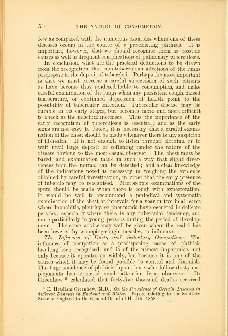 few as compared with the numerous examples where one of these diseases occurs in the course of a pre-existing phthisis. It is important, however, that we should recognise them as possible causes as well as frequent complications of pulmonary tuberculosis. In conclusion, what are the practical deductions to be drawn from the recognition that non-tuberculous affections of the lungs predispose to the deposit of tubercle ? Perhaps the most important is that we must exercise a careful supervision of such patients as have become thus rendered liable to consumption, and make careful examination of the lungs when any persistent cough, raised temperature, or continued depression of health point to the possibility of tubercular infection. Tubercular disease may be curable in its early stages, but becomes more and more difficult to check as the mischief increases. Thus the importance of the early recognition of tuberculosis is essential; and as the early signs are not easy to detect, it is necessary that a careful exami- nation of the chest should be made whenever there is any suspicion of ill-health. It is not enough to listen through clothing, or to wait until large deposit or softening render the nature of the disease obvious to the most casual observer. The chest must be bared, and examination made in such a way that slight diver- gences from the normal can be detected; and a clear knowledge of the indications noted is necessary in weighing the evidence obtained by careful investigation, in order that the early presence of tubercle may be recognised. Microscopic examinations of the sputa should be made when there is cough with expectoration. It would be well to recommend a periodical and systematic examination of the chest at intervals for a year or two in all cases where bronchitis, pleurisy, or pneumonia have occurred in delicate persons; especially where there is any tubercular tendency, and more particularly in young persons during the period of develop- ment. The same advice may well be given where the health has been lowered by whooping-cough, measles, or influenza. The Influence of Dusty and Sedentary Occupations.—The influence of occupation as a predisposing cause of phthisis has long been recognised, and is of the utmost importance, not only because it operates so widely, but because it is one of the causes which it may be found possible to control and diminish. The large incidence of phthisis upon those who follow dusty em- ployments has attracted much attention from observers. Dr Greenhow * calculated that forty-five thousand deaths occurred * E. Headlam Greenhow, M.D., On the Prevalence of Certain Diseases in different Districts in England and Wales. Papers relating to the Sanitary State of England to the General Board of Health, 1858.