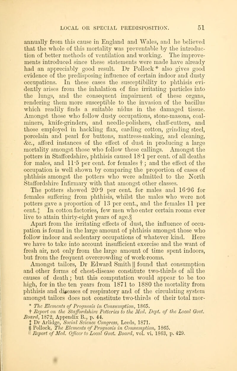 annually from this cause in England and Wales, and he believed that the whole of this mortality was preventable by the introduc- tion of better methods of ventilation and working. The improve- ments introduced since these statements were made have already had an appreciably good result. Dr Pollock * also gives good evidence of the predisposing influence of certain indoor and dusty occupations. In these cases the susceptibility to phthisis evi- dently arises from the inhalation of fine irritating particles into the lungs, and the consequent impairment of these organs, rendering them more susceptible to the invasion of the bacillus which readily finds a suitable nidus in the damaged tissue. Amongst those who follow dusty occupations, stone-masons, coal- miners, knife-grinders, and needle-polishers, chaff-cutters, and those employed in hackling flax, carding cotton, grinding steel, porcelain and pearl for buttons, mattress-making, and cleaning, &c, afford instances of the effect of dust in producing a large mortality amongst those who follow these callings. Amongst the potters in Staffordshire, phthisis caused 18'I per cent, of all deaths for males, and 11 5 per cent, for females f ; and the effect of the occupation is well shown by comparing the proportion of cases of phthisis amongst the potters who were admitted to the North Staffordshire Infirmary with that amongst other classes. The potters showed 209 per cent, for males and 1696 for females suffering from phthisis, whilst the males who were not potters gave a proportion of 13 per cent., and the females 11 per cent. I In cotton factories, few men who enter certain rooms ever live to attain thirty-eight years of agc.§ Apart from the irritating effects of dust, the influence of occu- pation is found in the large amount of phthisis amongst those who follow indoor and sedentary occupations of whatever kind. Here we have to take into account insufficient exercise and the want of fresh air, not only from the large amount of time spent indoors, but from the frequent overcrowding of work-rooms. Amongst tailors, Dr Edward Smith || found that consumption and other forms of chest-disease constitute two-thirds of all the causes of death; but this computation would appear to be too high, for in the ten years from 1871 to 1880 the mortality from phthisis and diseases of respiratory and of the circulating system amongst tailors does not constitute two-thirds of their total mor- * The Elements of Prognosis in Consumption, 1865. t Report on the Staffordshire Potteries to the Med. Dept. of the Local Govt. Board, 1872, Appendix B., p. 44. % Dr Arlidge, Social Science Congress, Leeds, 1871. § Pollock, The Elements of Prognosis in ConsumiMon, 1865. II Report of Med. Officer to Local Govt. Board, vol. vi, 1863, p. 429.
