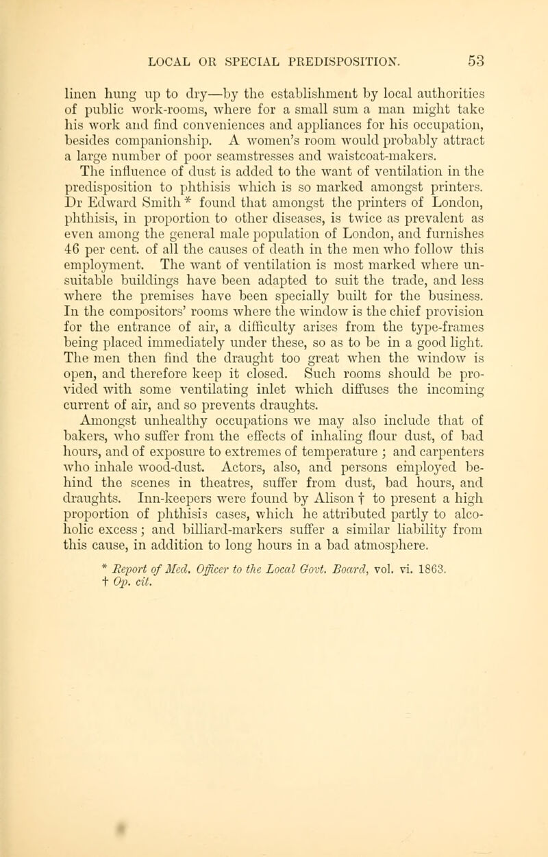 linen hung up to dry—by the establishment by local authorities of public work-rooms, where for a small sum a man might take his work and find conveniences and appliances for his occupation, besides companionship. A women's room would probably attract a large number of poor seamstresses and waistcoat-makers. The influence of dust is added to the want of ventilation in the predisposition to phthisis which is so marked amongst printers. Dr Edward Smith * found that amongst the printers of London, phthisis, in proportion to other diseases, is twice as prevalent as even among the general male population of London, and furnishes 46 per cent, of all the causes of death in the men who follow this employment. The want of ventilation is most marked where un- suitable buildings have been adapted to suit the trade, and less where the premises have been specially built for the business. In the compositors' rooms where the window is the chief provision for the entrance of air, a difficulty arises from the type-frames being placed immediately under these, so as to be in a good light. The men then find the draught too great when the window is open, and therefore keep it closed. Such rooms should be pro- vided with some ventilating inlet which diffuses the incoming current of air, and so prevents draughts. Amongst unhealthy occupations we may also include that of bakers, who suffer from the effects of inhaling flour dust, of bad hours, and of exposure to extremes of temperature ; and carpenters who inhale wood-dust. Actors, also, and persons employed be- hind the scenes in theatres, suffer from dust, bad hours, and draughts. Inn-keepers were found by Alison f to present a high proportion of phthisis cases, which he attributed partly to alco- holic excess; and billiard-markers suffer a similar liability from this cause, in addition to long hours in a bad atmosphere. * Rex>ort of Med. Officer to the Local Govt. Board, vol. vi. 1863. t Op. cit.