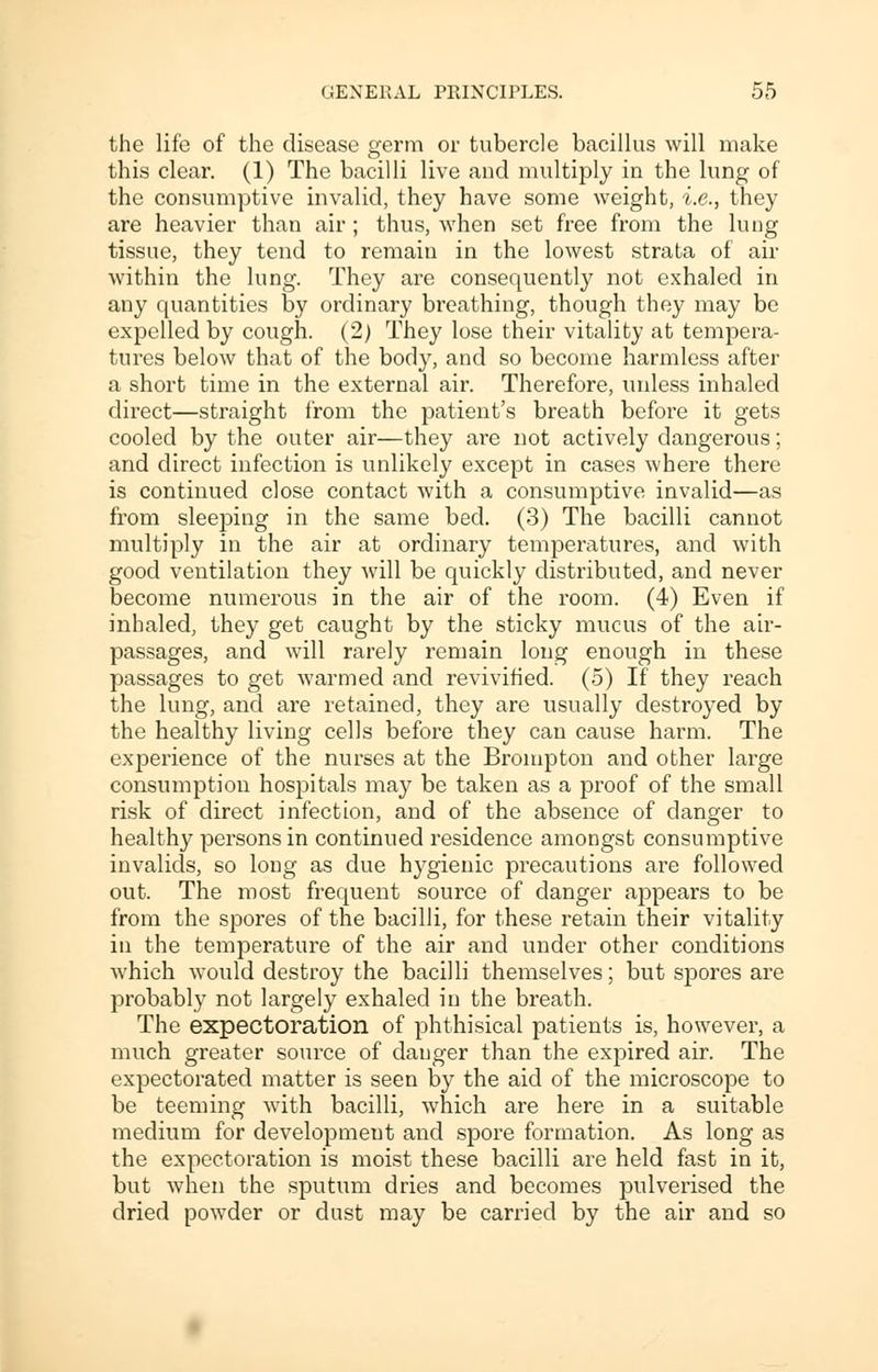 the life of the disease germ or tubercle bacillus will make this clear. (1) The bacilli live and multiply in the lung of the consumptive invalid, they have some weight, i.e., they are heavier than air; thus, when set free from the lung tissue, they tend to remain in the lowest strata of air within the lung. They are consequently not exhaled in any quantities by ordinary breathing, though they may be expelled by cough. (2) They lose their vitality at tempera- tures below that of the body, and so become harmless after a short time in the external air. Therefore, unless inhaled direct—straight from the patient's breath before it gets cooled by the outer air—they are not actively dangerous; and direct infection is unlikely except in cases where there is continued close contact with a consumptive invalid—as from sleeping in the same bed. (3) The bacilli cannot multiply in the air at ordinary temperatures, and with good ventilation they will be quickly distributed, and never become numerous in the air of the room. (4) Even if inhaled, they get caught by the sticky mucus of the air- passages, and will rarely remain long enough in these passages to get warmed and revivified. (5) If they reach the lung, and are retained, they are usually destroyed by the healthy living cells before they can cause harm. The experience of the nurses at the Brompton and other large consumption hospitals may be taken as a proof of the small risk of direct infection, and of the absence of danger to healthy persons in continued residence amongst consumptive invalids, so long as due hygienic precautions are followed out. The most frequent source of danger appears to be from the spores of the bacilli, for these retain their vitality in the temperature of the air and under other conditions which would destroy the bacilli themselves; but spores are probably not largely exhaled in the breath. The expectoration of phthisical patients is, however, a much greater source of danger than the expired air. The expectorated matter is seen by the aid of the microscope to be teeming with bacilli, which are here in a suitable medium for development and spore formation. As long as the expectoration is moist these bacilli are held fast in it, but when the sputum dries and becomes pulverised the dried powder or dust may be carried by the air and so
