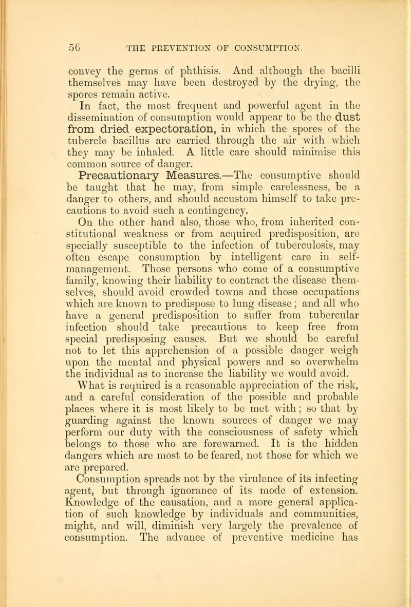 convey the germs of phthisis. And although the bacilli themselves may have been destroyed by the drying, the spores remain active. In fact, the most frequent and powerful agent in the dissemination of consumption would appear to be the dust from dried expectoration, in which the spores of the tubercle bacillus are carried through the air with which they may be inhaled. A little care should minimise this common source of danger. Precautionary Measures.—The consumptive should be taught that he may, from simple carelessness, be a danger to others, and should accustom himself to take pre- cautions to avoid such a contingency. On the other hand also, those who, from inherited con- stitutional weakness or from acquired predisposition, are specially susceptible to the infection of tuberculosis, may often escape consumption by intelligent care in self- management. Those persons who come of a consumptive family, knowing their liability to contract the disease them- selves, should avoid crowded towns and those occupations which are known to predispose to lung disease; and all who have a general predisposition to suffer from tubercular infection should take precautions to keep free from special predisposing causes. But we should be careful not to let this apprehension of a possible danger weigh upon the mental and physical powers and so overwhelm the individual as to increase the liability we would avoid. What is required is a reasonable appreciation of the risk, and a careful consideration of the possible and probable places where it is most likely to be met with; so that by guarding against the known sources of danger we may perform our duty with the consciousness of safety which belongs to those who are forewarned. It is the hidden dangers which are most to be feared, not those for which we are prepared. Consumption spreads not by the virulence of its infecting agent, but through ignorance of its mode of extension. Knowledge of the causation, and a more general applica- tion of such knowledge by individuals and communities, might, and will, diminish very largely the prevalence of consumption. The advance of preventive medicine has