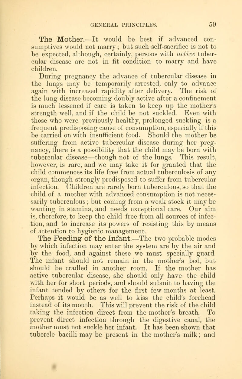 The Mother.—It would be best if advanced con- sumptives would not marry; but such self-sacrifice is not to be expected, although, certainly, persons with active tuber- cular disease are not in fit condition to marry and have children. During pregnancy the advance of tubercular disease in the lungs may be temporarily arrested, only to advance again with increased rapidity after delivery. The risk of the lung disease becoming doubly active after a confinement is much lessened if care is taken to keep up the mother's strength well, and if the child be not suckled. Even with those who were previously healthy, prolonged suckling is a frequent predisposing cause of consumption, especially if this be carried on with insufficient food. Should the mother be suffering from active tubercular disease during her preg- nancy, there is a possibility that the child may be born with tubercular disease—though not of the lungs. This result, however, is rare, and we may take it for granted that the child commences its life free from actual tuberculosis of any organ, though strongly predisposed to suffer from tubercular infection. Children are rarely born tuberculous, so that the child of a mother with advanced consumption is not neces- sarily tuberculous; but coming from a weak stock it may be wanting in stamina, and needs exceptional care. Our aim is, therefore, to keep the child free from all sources of infec- tion, and to increase its powers of resisting this by means of attention to hygienic management. The Feeding of the Infant.—The two probable modes by which infection may enter the system are by the air and by the food, and against these we must specially guard. The infant should not remain in the mother's bed, but should be cradled in another room. If the mother has active tubercular disease, she should only have the child with her for short periods, and should submit to having the infant tended by others for the first few months at least. Perhaps it would be as well to kiss the child's forehead instead of its mouth. This will prevent the risk of the child taking the infection direct from the mother's breath. To prevent direct infection through the digestive canal, the mother must not suckle her infant. It has been shown that tubercle bacilli may be present in the mother's milk; and