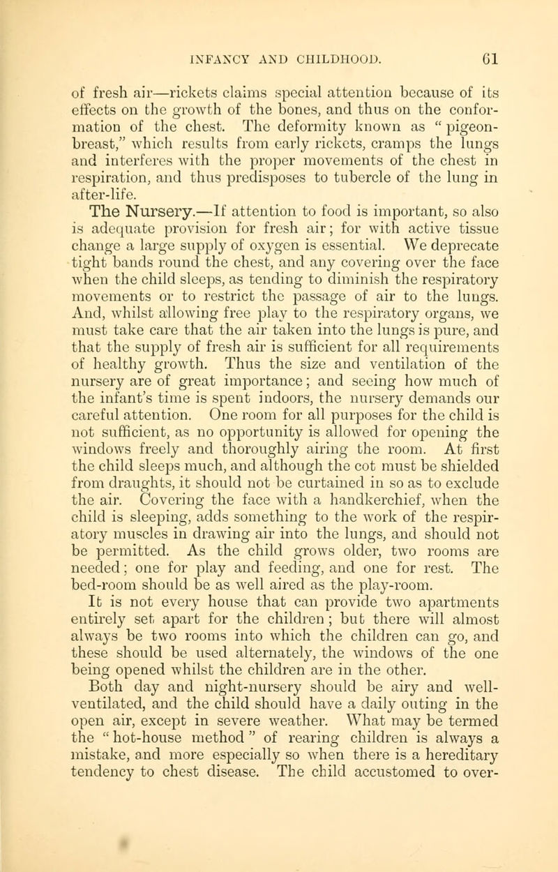 of fresh air—rickets claims special attention because of its effects on the growth of the bones, and thus on the confor- mation of the chest. The deformity known as  pigeon- breast, which results from early rickets, cramps the lungs and interferes with the proper movements of the chest in respiration, and thus predisposes to tubercle of the lung in after-life. The Nursery.—If attention to food is important, so also is adequate provision for fresh air; for with active tissue change a large supply of oxygen is essential. We deprecate tight bands round the chest, and any covering over the face when the child sleeps, as tending to diminish the respiratory movements or to restrict the passage of air to the lungs. And, whilst allowing free play to the respiratory organs, we must take care that the air taken into the lungs is pure, and that the supply of fresh air is sufficient for all requirements of healthy growth. Thus the size and ventilation of the nursery are of great importance; and seeing how much of the infant's time is spent indoors, the nursery demands our careful attention. One room for all purposes for the child is not sufficient, as no opportunity is allowed for opening the windows freely and thoroughly airing the room. At first the child sleeps much, and although the cot must be shielded from draughts, it should not be curtained in so as to exclude the air. Covering the face with a handkerchief, when the child is sleeping, adds something to the work of the respir- atory muscles in drawing air into the lungs, and should not be permitted. As the child grows older, two rooms are needed; one for play and feeding, and one for rest. The bed-room should be as well aired as the play-room. It is not every house that can provide two apartments entirely set apart for the children ; but there will almost always be two rooms into which the children can go, and these should be used alternately, the windows of the one being opened whilst the children are in the other. Both day and night-nursery should be airy and well- ventilated, and the child should have a daily outing in the open air, except in severe weather. What may be termed the  hot-house method  of rearing children is always a mistake, and more especially so when there is a hereditary tendency to chest disease. The child accustomed to over-