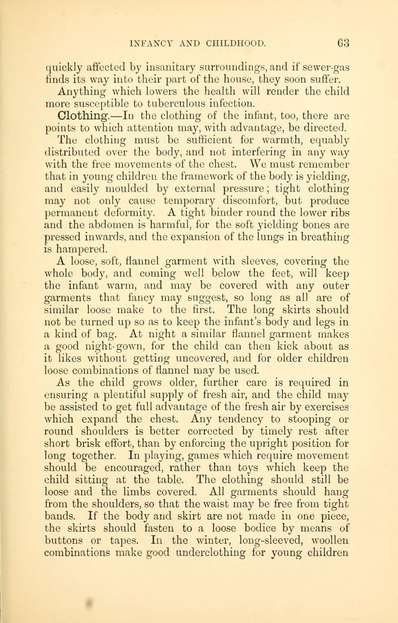 quickly affected by insanitary surroundings, and if sewer-gas finds its way into their part of the house, they soon suffer. Anything which lowers the health will render the child more susceptible to tuberculous infection. Clothing.—In the clothing of the infant, too, there are points to which attention may, with advantage, be directed. The clothing must be sufficient for warmth, equably distributed over the body, and not interfering in any way with the free movements of the chest. We must remember that in young children the framework of the body is yielding, and easily moulded by external pressure; tight clothing may not only cause temporary discomfort, but produce permanent deformity. A tight binder round the lower ribs and the abdomen is harmful, for the soft yielding bones are pressed inwards, and the expansion of the lungs in breathing is hampered. A loose, soft, flannel garment with sleeves, covering the whole body, and coming well below the feet, will keep the infant warm, and may be covered with any outer garments that fancy may suggest, so long as all are of similar loose make to the first. The long skirts should not be turned up so as to keep the infant's body and legs in a kind of bag. At night a similar flannel garment makes a good night-gown, for the child can then kick about as it likes without getting uncovered, and for older children loose combinations of flannel may be used. As the child grows older, further care is required in ensuring a plentiful supply of fresh air, and the child may be assisted to get full advantage of the fresh air by exercises which expand the chest. Any tendency to stooping or round shoulders is better corrected by timely rest after short brisk effort, than by enforcing the upright position for long together. In playing, games which require movement should be encouraged, rather than toys which keep the child sitting at the table. The clothing should still be loose and the limbs covered. All garments should hang from the shoulders, so that the waist may be free from tight bands. If the body and skirt are not made in one piece, the skirts should fasten to a loose bodice by means of buttons or tapes. In the winter, long-sleeved, woollen combinations make good underclothing for young children