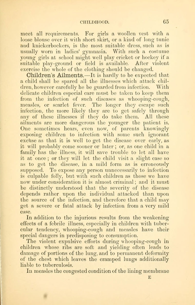 meet all requirements. For girls a woollen vest with a loose blouse over it with short skirt, or a kind of long tunic and knickerbockers, is the most suitable dress, such as is usually worn in ladies' gymnasia. With such a costume young girls at school might well play cricket or hockey if a suitable play-ground or field is available. After violent exercise the whole of the clothing should be changed. Children's Ailments.—It is hardly to be expected that a child shall be spared all the illnesses which attack chil- dren, however carefully he be guarded from infection. With delicate children especial care must be taken to keep them from the infection of such diseases as whooping-cough, measles, or scarlet fever. The longer they escape such infection, the more likely they are to get safely through any of these illnesses if they do take them. All these ailments are more dangerous the younger the patient is. One sometimes hears, even now, of parents knowingly exposing children to infection with some such ignorant excuse as that it is well to get the disease over early, as it will probably come sooner or later; or, as one child in a family has the illness, it will save trouble to let all have it at once ; or they will let the child visit a slight case so as to get the disease, in a mild form as is erroneously supposed. To expose any person unnecessarily to infection is culpable folly, but with such children as those we have now under consideration it is almost criminal; and it must be distinctly understood that the severity of the disease depends rather upon the individual attacked than upon the source of the infection, and therefore that a child may get a severe or fatal attack by infection from a very mild case. In addition to the injurious results from the weakening effects of a febrile illness, especially in children with tuber- cular tendency, whooping-cough and measles have their special dangers in predisposing to consumption. The violent expulsive efforts during whooping-cough in children whose ribs are soft and yielding often leads to damage of portions of the lung, and to permanent deformity of the chest which leaves the cramped lungs additionally liable to tuberculosis. In measles the congested condition of the lining membrane E