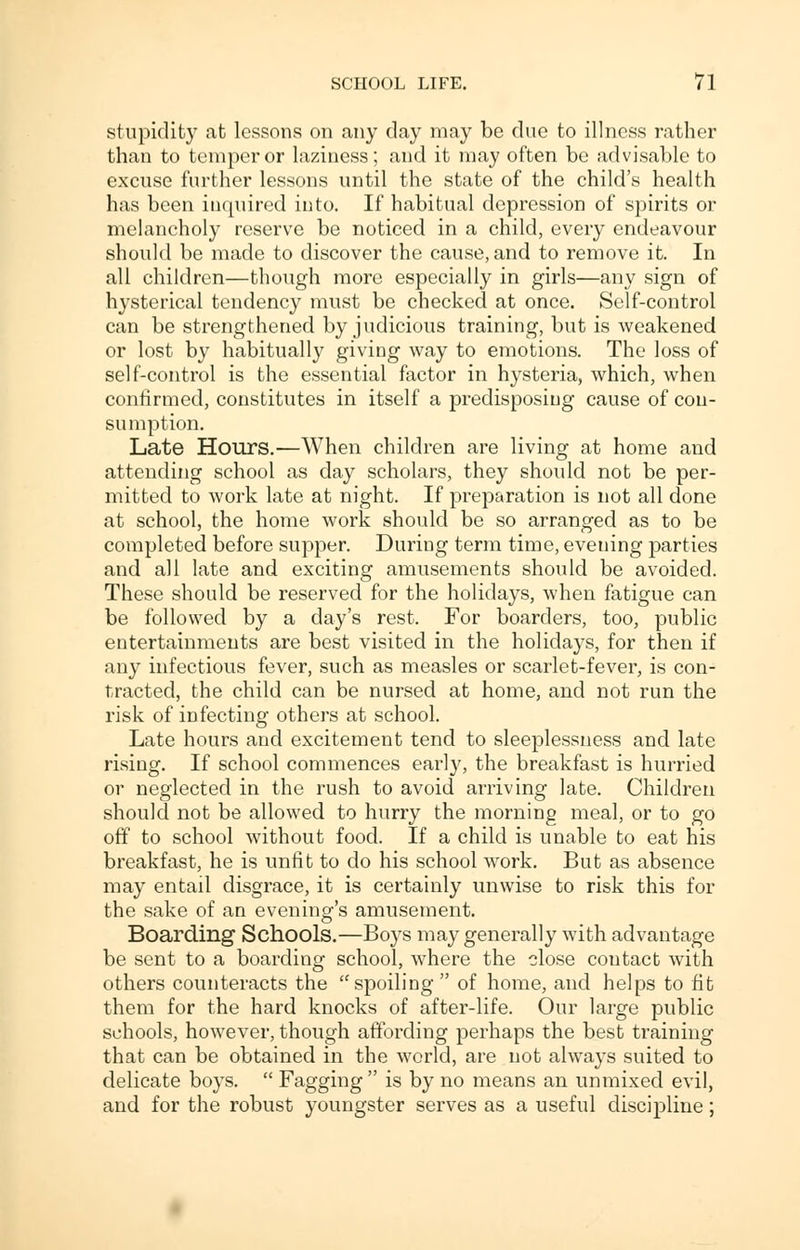 stupidity at lessons on any day may be due to illness rather than to temper or laziness; and it may often be advisable to excuse further lessons until the state of the child's health has been inquired into. If habitual depression of spirits or melancholy reserve be noticed in a child, every endeavour should be made to discover the cause, and to remove it. In all children—though more especially in girls—any sign of hysterical tendency must be checked at once. Self-control can be strengthened by judicious training, but is weakened or lost by habitually giving way to emotions. The loss of self-control is the essential factor in hysteria, which, when confirmed, constitutes in itself a predisposing cause of con- sumption. Late Hours.—When children are living at home and attending school as day scholars, they should not be per- mitted to work late at night. If preparation is not all done at school, the home work should be so arranged as to be completed before supper. During term time, evening parties and all late and exciting amusements should be avoided. These should be reserved for the holidays, when fatigue can be followed by a day's rest. For boarders, too, public entertainments are best visited in the holidays, for then if any infectious fever, such as measles or scarlet-fever, is con- tracted, the child can be nursed at home, and not run the risk of infecting others at school. Late hours and excitement tend to sleeplessness and late rising. If school commences early, the breakfast is hurried or neglected in the rush to avoid arriving late. Children should not be allowed to hurry the morning meal, or to go off to school without food. If a child is unable to eat his breakfast, he is unfit to do his school work. But as absence may entail disgrace, it is certainly unwise to risk this for the sake of an evening's amusement. Boarding Schools.—Boys may generally with advantage be sent to a boarding school, where the close coutact with others counteracts the spoiling of home, and helps to fit them for the hard knocks of after-life. Our large public schools, however, though affording perhaps the best training that can be obtained in the world, are not always suited to delicate boys.  Fagging  is by no means an unmixed evil, and for the robust youngster serves as a useful discipline;