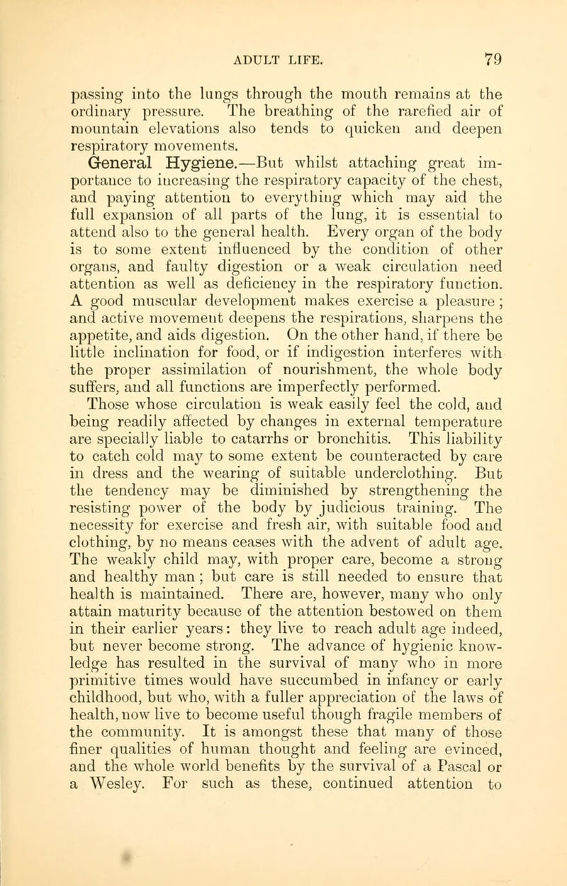 passing into the lungs through the mouth remains at the ordinary pressure. The breathing of the rarefied air of mountain elevations also tends to quicken and deepen respiratory movements. General Hygiene.—But whilst attaching great im- portance to increasing the respiratory capacity of the chest, and paying attention to everything which may aid the full expansion of all parts of the lung, it is essential to attend also to the general health. Every organ of the body is to some extent influenced by the condition of other organs, and faulty digestion or a weak circulation need attention as well as deficiency in the respiratory function. A good muscular development makes exercise a pleasure ; and active movement deepens the respirations, sharpens the appetite, and aids digestion. On the other hand, if there be little inclination for food, or if indigestion interferes with the proper assimilation of nourishment, the whole body suffers, and all functions are imperfectly performed. Those whose circulation is weak easily feel the cold, and beiug readily affected by changes in external temperature are specially liable to catarrhs or bronchitis. This liability to catch cold may to some extent be counteracted by care in dress and the wearing of suitable underclothing. But the tendency may be diminished by strengthening the resisting power of the body by judicious training. The necessity for exercise and fresh air, with suitable food and clothing, by no means ceases with the advent of adult age. The weakly child may, with proper care, become a strong and healthy man ; but care is still needed to ensure that health is maintained. There are, however, many who only attain maturity because of the attention bestowed on them in their earlier years: they live to reach adult age indeed, but never become strong. The advance of hygienic know- ledge has resulted in the survival of many who in more primitive times would have succumbed in infancy or early childhood, but who, with a fuller appreciation of the laws of health, now live to become useful though fragile members of the community. It is amongst these that many of those finer qualities of human thought and feeling are evinced, and the whole world benefits by the survival of a Pascal or a Wesley. For such as these, continued attention to