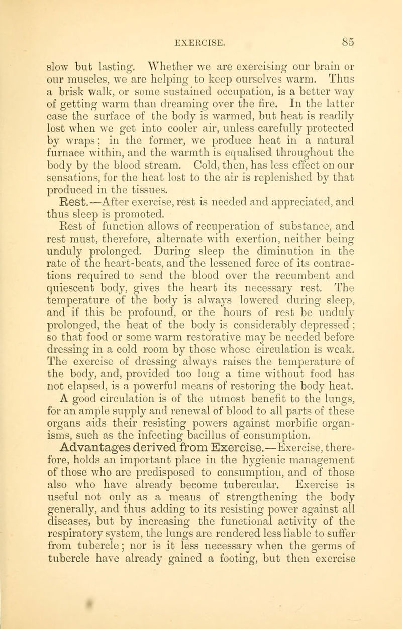 slow but lasting. Whether we are exercising our brain or our muscles, we are helping to keep ourselves warm. Thus a brisk walk, or some sustained occupation, is a better way of getting warm than dreaming over the fire. In the latter case the surface of the body is warmed, but heat is readily lost when we get into cooler air, unless carefully protected by wraps; in the former, we produce heat in a natural furnace within, and the warmth is equalised throughout the body by the blood stream. Cold, then, has less effect on our sensations, for the heat lost to the air is replenished by that produced in the tissues. Rest.—After exercise, rest is needed and appreciated, and thus sleep is promoted. Rest of function allows of recuperation of substance, and rest must, therefore, alternate with exertion, neither being unduly prolonged. During sleep the diminution in the rate of the heart-beats, and the lessened force of its contrac- tions required to send the blood over the recumbent and quiescent body, gives the heart its necessary rest. The temperature of the body is always lowered during sleep, and if this be profound, or the hours of rest be unduly prolonged, the heat of the body is considerably depressed ; so that food or some warm restorative may be needed before dressing in a cold room by those whose circulation is weak. The exercise of dressing always raises the temperature of the body, and, provided too long a time without food has not elapsed, is a powerful means of restoring the body heat. A good circulation is of the utmost benefit to the lungs, for an ample supply and renewal of blood to all parts of these organs aids their resisting powers against morbific organ- isms, such as the infecting bacillus of consumption. Advantages derived from Exercise.—Exercise, there- fore, holds an important place in the hygienic management of those who are predisposed to consumption, and of those also who have already become tubercular. Exercise is useful not only as a means of strengthening the body generally, and thus adding to its resisting power against all diseases, but by increasing the functional activity of the respiratory system, the lungs are rendered less liable to suffer from tubercle; nor is it less necessary when the germs of tubercle have already gained a footing, but then exercise