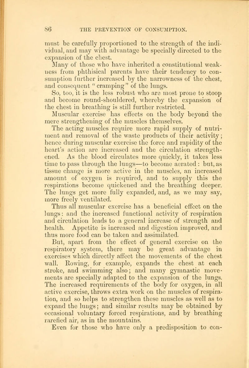 must be carefully proportioned to the strength of the indi- vidual, and may with advantage be specially directed to the expansion of the chest. Many of those who have inherited a constitutional weak- ness from phthisical parents have their tendency to con- sumption further increased by the narrowness of the chest, and consequent  cramping  of the lungs. So, too, it is the less robust who are most prone to stoop and become round-shouldered, whereby the expansion of the chest in breathing is still further restricted. Muscular exercise has effects on the body beyond the mere strengthening of the muscles themselves. The acting muscles require more rapid supply of nutri- ment and removal of the waste products of their activity; hence during muscular exercise the force and rapidity of the heart's action are increased and the circulation strength- ened. As the blood circulates more quickly, it takes less time to pass through the lungs—to become aerated : but, as tissue change is more active in the muscles, an increased amount of oxygen is required, and to supply this the respirations become quickened and the breathing deeper. The lungs get more fully expanded, and, as we may say, more freely ventilated. Thus all muscular exercise has a beneficial effect on the lungs: and the increased functional activity of respiration and circulation leads to a general increase of strength and health. Appetite is increased and digestion improved, and thus more food can be taken and assimilated. But, apart from the effect of general exercise on the respiratory system, there may be great advantage in exerciser which directly affect the movements of the chest wall. Rowing, for example, expands the chest at each stroke, and swimming also; and many gymnastic move- ments are specially adapted to the expansion of the lungs. The increased requirements of the body for oxygen, in all active exercise, throws extra work on the muscles of respira- tion, and so helps to strengthen these muscles as well as to expand the lungs; and similar results may be obtained by occasional voluntary forced respirations, and by breathing rarefied air, as in the mountains. Even for those who have only a predisposition to con-