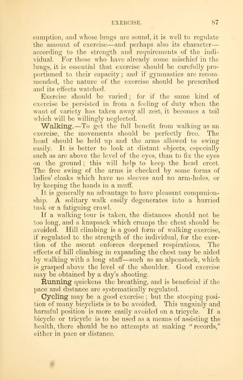 sumption, and whose lungs are sound, it is well to regulate the amount of exercise—and perhaps also its character— according to the strength and requirements of the indi- vidual. For those who have already some mischief in the lungs, it is essential that exercise should be carefully pro- portioned to their capacity; and if gymnastics are recom- mended, the nature of the exercise should be prescribed and its effects watched. Exercise should be varied; for if the same kind of exercise be persisted in from a feeling of duty when the want of variety has taken away all zest, it becomes a toil which will be willingly neglected. Walking.—To get the full benefit from walking as an exercise, the movements should be perfectly free. The head should be held up and the arms allowed to swing easily. It is better to look at distant objects, especially such as are above the level of the eyes, than to fix the eyes on the ground; this will help to keep the head erect. The free swing of the arms is checked by some forms of ladies' cloaks which have no sleeves and no arm-holes, or by keeping the hands in a muff. It is generally an advantage to have pleasant companion- ship. A solitary walk easily degenerates into a hurried task or a fatiguing crawl. If a walking tour is taken, the distances should not be too long, and a knapsack which cramps the chest should be avoided. Hill climbing is a good form of walking exercise, if regulated to the strength of the individual, for the exer- tion of the ascent enforces deepened respirations. The effects of hill climbing in expanding the chest may be aided by walking with a long staff—such as an alpenstock, which is grasped above the level of the shoulder. Good exercise may be obtained by a day's shooting. Running quickens the breathing, and is beneficial if the pace and distance are systematically regulated. Cycling may be a good exercise ; but the stooping posi- tion of many bicyclists is to be avoided. This ungainly and harmful position is more easily avoided on a tricycle. If a bicycle or tricycle is to be used as a means of assisting the health, there should be no attempts at making  records, either in pace or distance.