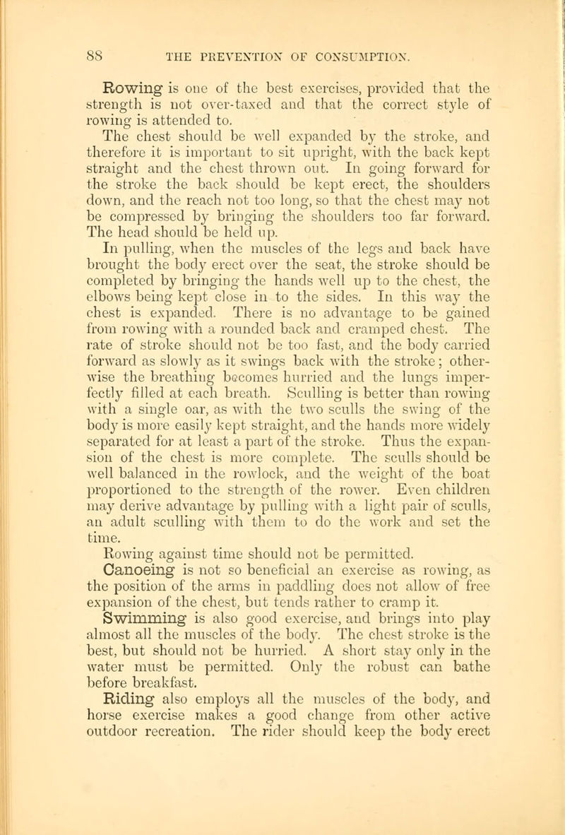 Rowing is one of the best exercises, provided that the strength is not over-taxed and that the correct style of rowing is attended to. The chest should be well expanded by the stroke, and therefore it is important to sit upright, with the back kept straight and the chest thrown out. In going forward for the stroke the back should be kept erect, the shoulders down, and the reach not too long, so that the chest may not be compressed by bringing the shoulders too far forward. The head should be held up. In pulling, when the muscles of the legs and back have brought the body erect over the seat, the stroke should be completed by bringing the hands well up to the chest, the elbows being kept close in to the sides. In this way the chest is expanded. There is no advantage to be gained from rowing with a rounded back and cramped chest. The rate of stroke should not be too fast, and the body carried forward as slowly as it swings back with the stroke; other- wise the breathing becomes hurried and the lungs imper- fectly filled at each breath. Sculling is better than rowing with a single oar, as with the two sculls the swing of the body is more easily kept straight, and the hands more widely separated for at least a part of the stroke. Thus the expan- sion of the chest is more complete. The sculls should be well balanced in the rowlock, and the weight of the boat proportioned to the strength of the rower. Even children may derive advantage by pulling with a light pair of sculls, an adult sculling with them to do the work and set the time. Rowing against time should not be permitted. Canoeing is not so beneficial an exercise as rowing, as the position of the arms in paddling does not allow of free expansion of the chest, but tends rather to cramp it. Swimming is also good exercise, and brings into play almost all the muscles of the body. The chest stroke is the best, but should not be hurried. A short stay only in the water must be permitted. Only the robust can bathe before breakfast. Riding also employs all the muscles of the body, and horse exercise makes a good change from other active outdoor recreation. The rider should keep the body erect