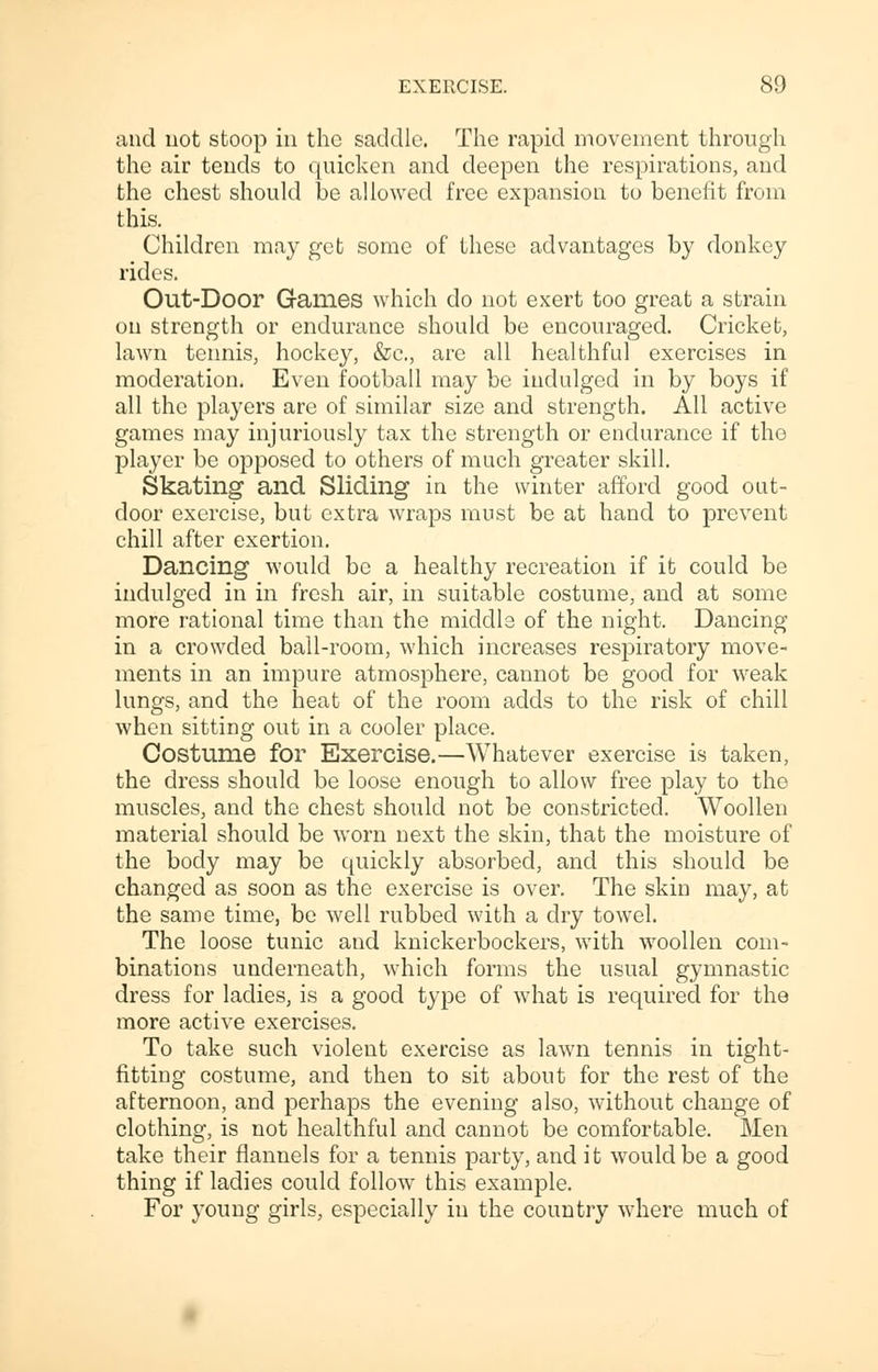 and not stoop in the saddle. The rapid movement through the air tends to quicken and deepen the respirations, and the chest should be allowed free expansion to benefit from this. Children may get some of these advantages by donkey rides. Out-Door Games which do not exert too great a strain on strength or endurance should be encouraged. Cricket, lawn tennis, hockey, &c, are all healthful exercises in moderation. Even football may be indulged in by boys if all the players are of similar size and strength. All active games may injuriously tax the strength or endurance if tho player be opposed to others of much greater skill. Skating and Sliding in the winter afford good out- door exercise, but extra wraps must be at hand to prevent chill after exertion. Dancing would be a healthy recreation if it could be indulged in in fresh air, in suitable costume, and at some more rational time than the middle of the night. Dancing in a crowded ball-room, which increases respiratory move- ments in an impure atmosphere, cannot be good for weak lungs, and the heat of the room adds to the risk of chill when sitting out in a cooler place. Costume for Exercise.—Whatever exercise is taken, the dress should be loose enough to allow free play to the muscles, and the chest should not be constricted. Woollen material should be worn next the skin, that the moisture of the body may be quickly absorbed, and this should be changed as soon as the exercise is over. The skin may, at the same time, be well rubbed with a dry towel. The loose tunic and knickerbockers, with woollen com- binations underneath, which forms the usual gymnastic dress for ladies, is a good type of what is required for the more active exercises. To take such violent exercise as lawn tennis in tight- fitting costume, and then to sit about for the rest of the afternoon, and perhaps the evening also, without change of clothing, is not healthful and cannot be comfortable. Men take their flannels for a tennis party, and it would be a good thing if ladies could follow this example. For young girls, especially in the country where much of