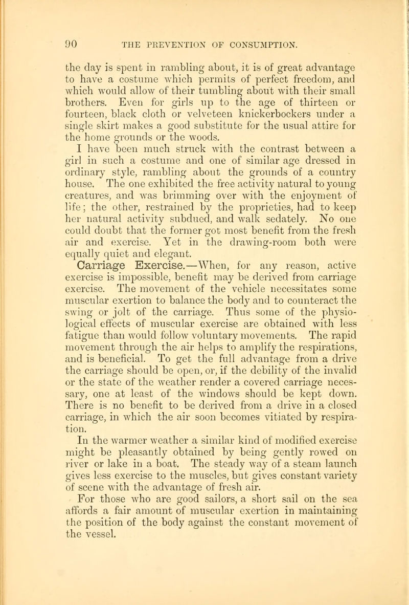 the day is spent in rambling about, it is of great advantage to have a costume which permits of perfect freedom, and which would allow of their tumbling about with their small brothers. Even for girls up to the age of thirteen or fourteen, black cloth or velveteen knickerbockers under a single skirt makes a good substitute for the usual attire for the home grounds or the woods. I have been much struck with the contrast between a girl in such a costume and one of similar age dressed in ordinary style, rambling about the grounds of a country house. The one exhibited the free activity natural to young creatures, and was brimming over with the enjoyment of life; the other, restrained by the proprieties, had to keep her natural activity subdued, and walk sedately. No one could doubt that the former got most benefit from the fresh air and exercise. Yet in the drawing-room both were equally quiet and elegant. Carriage Exercise.—When, for any reason, active exercise is impossible, benefit may be derived from carriage exercise. The movement of the vehicle necessitates some muscular exertion to balance the body and to counteract the swing or jolt of the carriage. Thus some of the physio- logical effects of muscular exercise are obtained with less fatigue than would follow voluntary movements. The rapid movement through the air helps to amplify the respirations, and is beneficial. To get the full advantage from a drive the carriage should be open, or, if the debility of the invalid or the state of the weather render a covered carriage neces- sary, one at least of the windows should be kept down. There is no benefit to be derived from a drive in a closed carriage, in which the air soon becomes vitiated by respira- tion. In the warmer weather a similar kind of modified exercise might be pleasantly obtained by being gently rowed on river or lake in a boat. The steady way of a steam launch gives less exercise to the muscles, but gives constant variety of scene with the advantage of fresh air. For those who are good sailors, a short sail on the sea affords a fair amount of muscular exertion in maintaining the position of the body against the constant movement of the vessel.