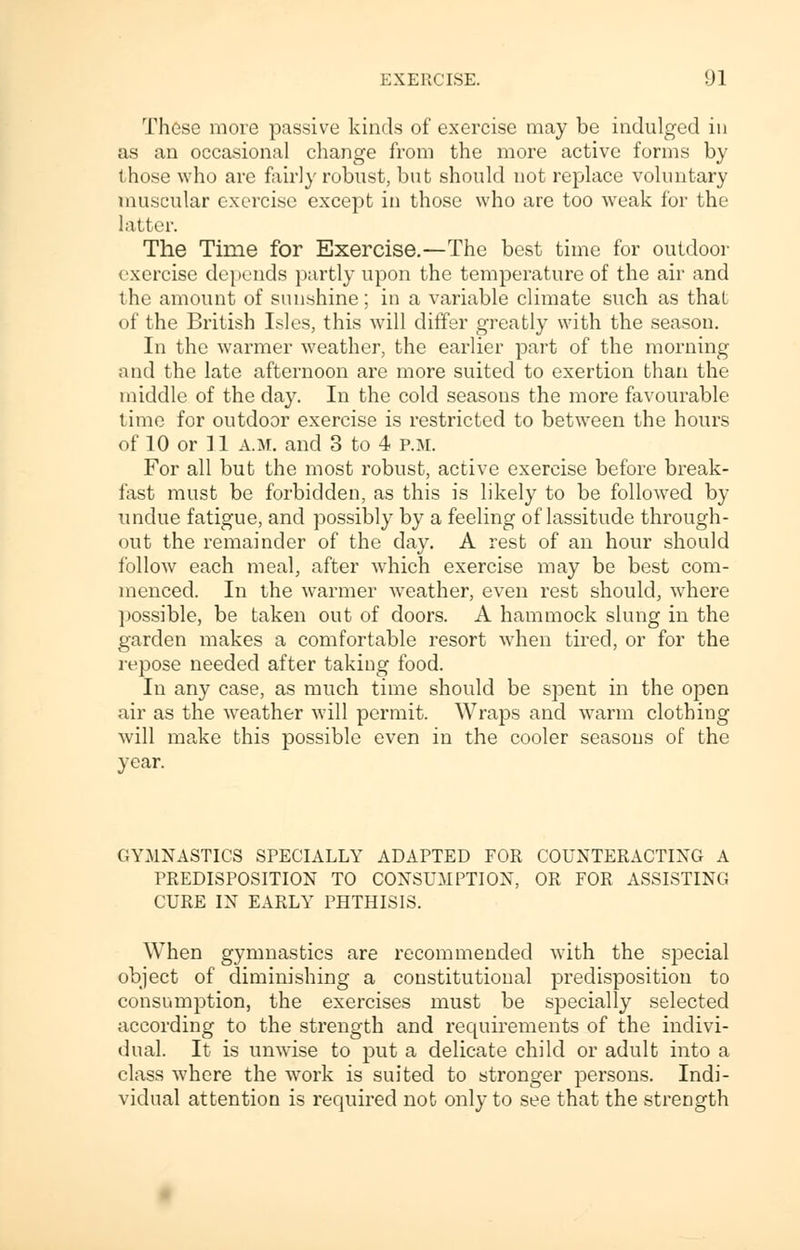 These more passive kinds of exercise may be indulged in as an occasional change from the more active forms by those who are fairly robust, but should not replace voluntary muscular exercise except in those who are too weak for the latter. The Time for Exercise.—The best time for outdoor exercise depends partly upon the temperature of the air and the amount of sunshine; in a variable climate such as that of the British Isles, this will differ greatly with the season. In the warmer weather, the earlier part of the morning and the late afternoon are more suited to exertion than the middle of the day. In the cold seasons the more favourable time for outdoor exercise is restricted to between the hours of 10 or 11 a.m. and 3 to 4 p.m. For all but the most robust, active exercise before break- fast must be forbidden, as this is likely to be followed by undue fatigue, and possibly by a feeling of lassitude through- out the remainder of the day. A rest of an hour should follow each meal, after which exercise may be best com- menced. In the warmer weather, even rest should, where possible, be taken out of doors. A hammock slung in the garden makes a comfortable resort when tired, or for the repose needed after taking food. In any case, as much time should be spent in the open air as the weather will permit. Wraps and warm clothing will make this possible even in the cooler seasons of the year. GYMNASTICS SPECIALLY ADAPTED FOR COUNTERACTING A PREDISPOSITION TO CONSUMPTION, OR FOR ASSISTING CURE IN EARLY PHTHISIS. When gymnastics are recommended with the special object of diminishing a constitutional predisposition to consumption, the exercises must be specially selected according to the strength and requirements of the indivi- dual. It is unwise to put a delicate child or adult into a class where the work is suited to stronger persons. Indi- vidual attention is required not only to see that the strength