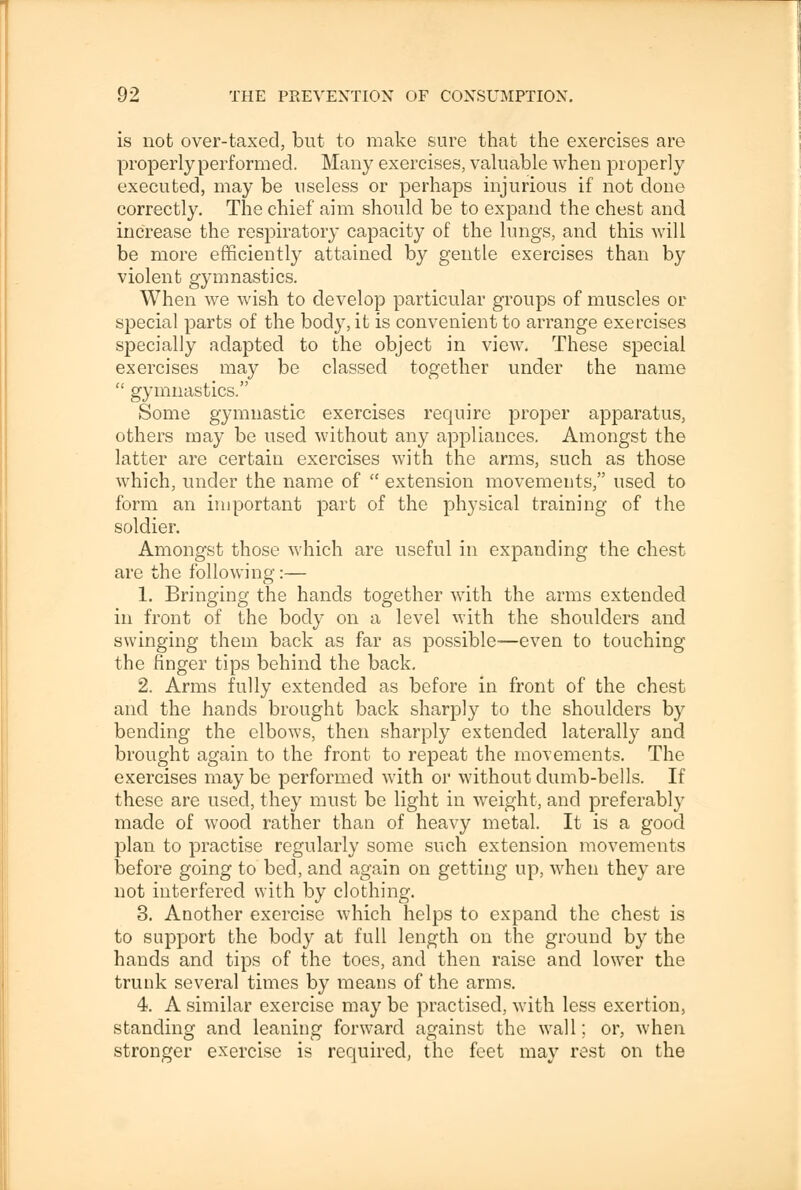 is not over-taxed, but to make sure that the exercises are properly performed. Many exercises, valuable when properly executed, may be useless or perhaps injurious if not done correctly. The chief aim should be to expand the chest and increase the respiratory capacity of the lungs, and this will be more efficiently attained by gentle exercises than by violent gymnastics. When we wish to develop particular groups of muscles or special parts of the body, it is convenient to arrange exercises specially adapted to the object in view. These special exercises may be classed together under the name  gymnastics. Some gymnastic exercises require proper apparatus, others may be used without any appliances. Amongst the latter are certain exercises with the arms, such as those which, under the name of  extension movements, used to form an important part of the physical training of the soldier. Amongst those which are useful in expanding the chest are the following:— 1. Bringing the hands together with the arms extended in front of the body on a level with the shoulders and swinging them back as far as possible—even to touching the finger tips behind the back. 2. Arms fully extended as before in front of the chest and the hands brought back sharply to the shoulders by bending the elbows, then sharply extended laterally and brought again to the front to repeat the movements. The exercises may be performed with or without dumb-bells. If these are used, they must be light in weight, and preferably made of wood rather than of heavy metal. It is a good plan to practise regularly some such extension movements before going to bed, and again on getting up, when they are not interfered with by clothing. 3. Another exercise which helps to expand the chest is to support the body at full length on the ground by the hands and tips of the toes, and then raise and lower the trunk several times by means of the arms. 4. A similar exercise may be practised, with less exertion, standing and leaning forward against the wall; or, when stronger exercise is required, the feet may rest on the