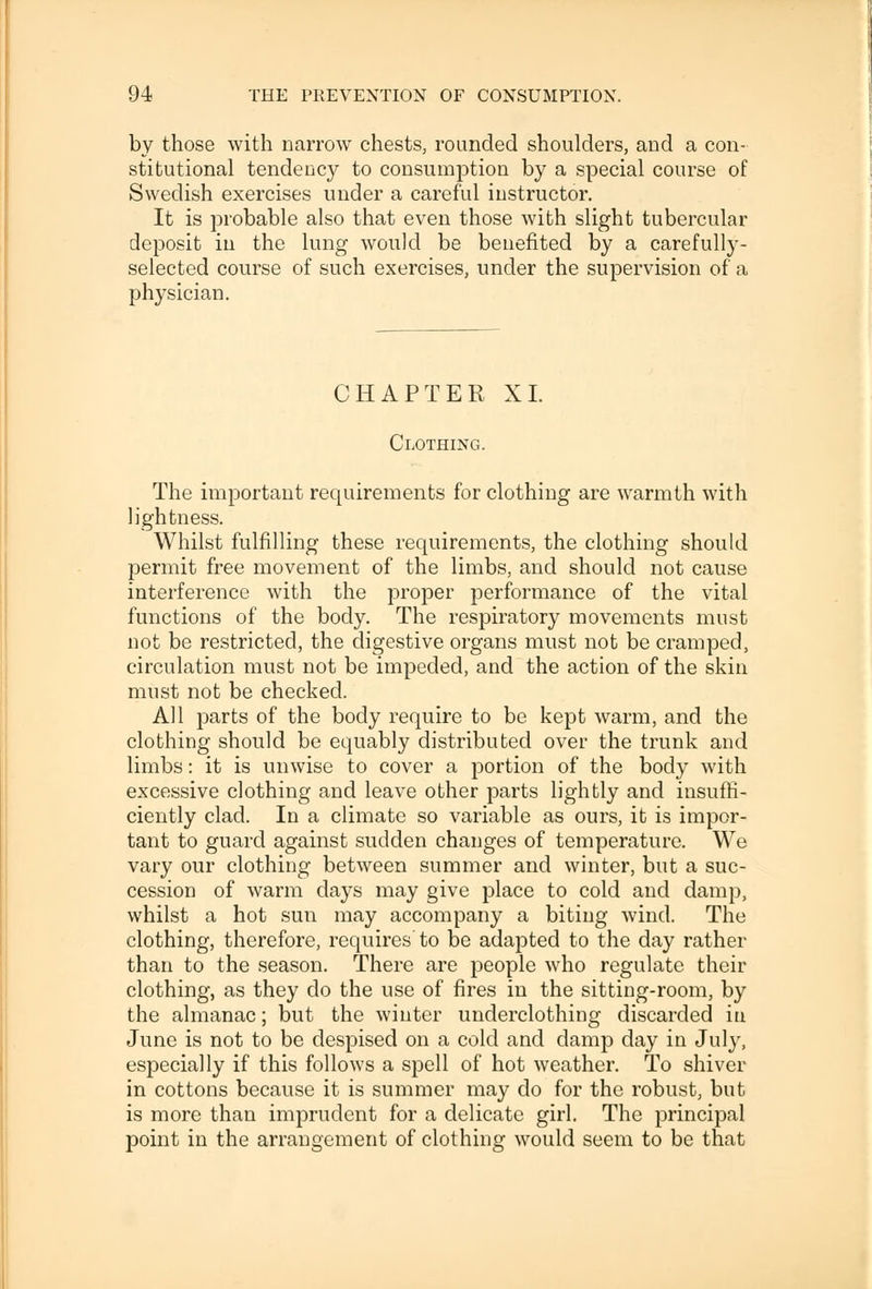 by those with narrow chests, rounded shoulders, and a con- stitutional tendency to consumption by a special course of Swedish exercises under a careful instructor. It is probable also that even those with slight tubercular deposit in the lung would be benefited by a carefully- selected course of such exercises, under the supervision of a physician. CHAPTER XL Clothing. The important requirements for clothing are warmth with lightness. Whilst fulfilling these requirements, the clothing should permit free movement of the limbs, and should not cause interference with the proper performance of the vital functions of the body. The respiratory movements must not be restricted, the digestive organs must not be cramped, circulation must not be impeded, and the action of the skin must not be checked. All parts of the body require to be kept warm, and the clothing should be equably distributed over the trunk and limbs: it is unwise to cover a portion of the body with excessive clothing and leave other parts lightly and insuffi- ciently clad. In a climate so variable as ours, it is impor- tant to guard against sudden changes of temperature. We vary our clothing between summer and winter, but a suc- cession of warm days may give place to cold and damp, whilst a hot sun may accompany a biting wind. The clothing, therefore, requires'to be adapted to the day rather than to the season. There are people who regulate their clothing, as they do the use of fires in the sitting-room, by the almanac; but the winter underclothing discarded in June is not to be despised on a cold and damp day in July, especially if this follows a spell of hot weather. To shiver in cottons because it is summer may do for the robust, but is more than imprudent for a delicate girl. The principal point in the arrangement of clothing would seem to be that