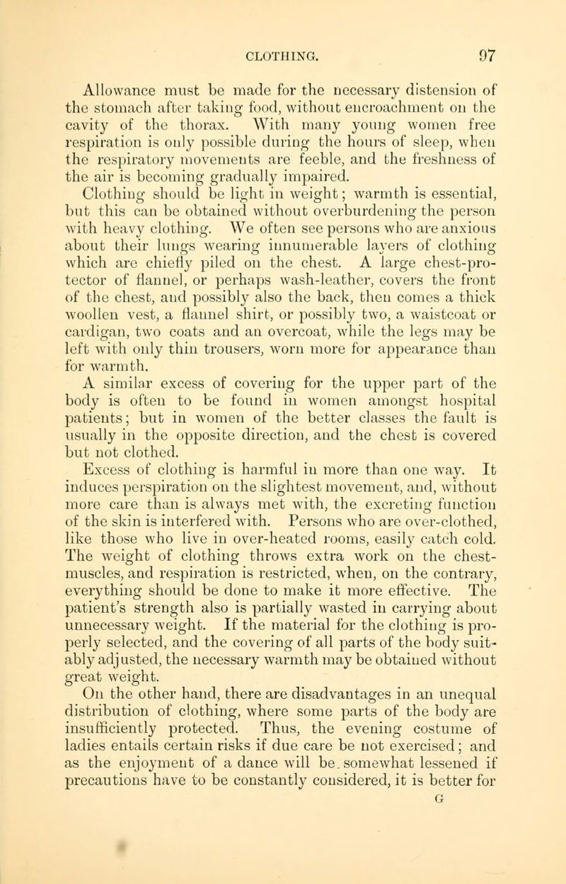 Allowance must be made for the necessary distension of the stomach after taking food, without encroachment on the cavity of the thorax. With many young women free respiration is only possible during the hours of sleep, when the respiratory movements are feeble, and the freshness of the air is becoming gradually impaired. Clothing should be light in weight; warmth is essential, but this can be obtained without overburdening the person with heavy clothing. We often see persons who are anxious about their lungs wearing innumerable layers of clothing which are chiefly piled on the chest. A large chest-pro- tector of flannel, or perhaps wash-leather, covers the front of the chest, and possibly also the back, theu comes a thick woollen vest, a flannel shirt, or possibly two, a waistcoat or cardigan, two coats and an overcoat, while the legs may be left with only thin trousers, worn more for appearance than for warmth. A similar excess of covering for the upper part of the body is often to be found in women amongst hospital patients; but in women of the better classes the fault is usually in the opposite direction, and the chest is covered but not clothed. Excess of clothing is harmful in more than one way. It induces perspiration on the slightest movement, and, without more care than is always met with, the excreting function of the skin is interfered with. Persons who are over-clothed, like those who live in over-heated rooms, easily catch cold. The weight of clothing throws extra work on the chest- muscles, and respiration is restricted, when, on the contrary, everything should be done to make it more effective. The patient's strength also is partially wasted in carrying about unnecessary weight. If the material for the clothing is pro- perly selected, and the covering of all parts of the body suit- ably adjusted, the necessary warmth may be obtained without great weight. On the other hand, there are disadvantages in an unequal distribution of clothing, where some parts of the body are insufficiently protected. Thus, the evening costume of ladies entails certain risks if due care be not exercised; and as the enjoyment of a dance will be. somewhat lessened if precautions have to be constantly considered, it is better for G