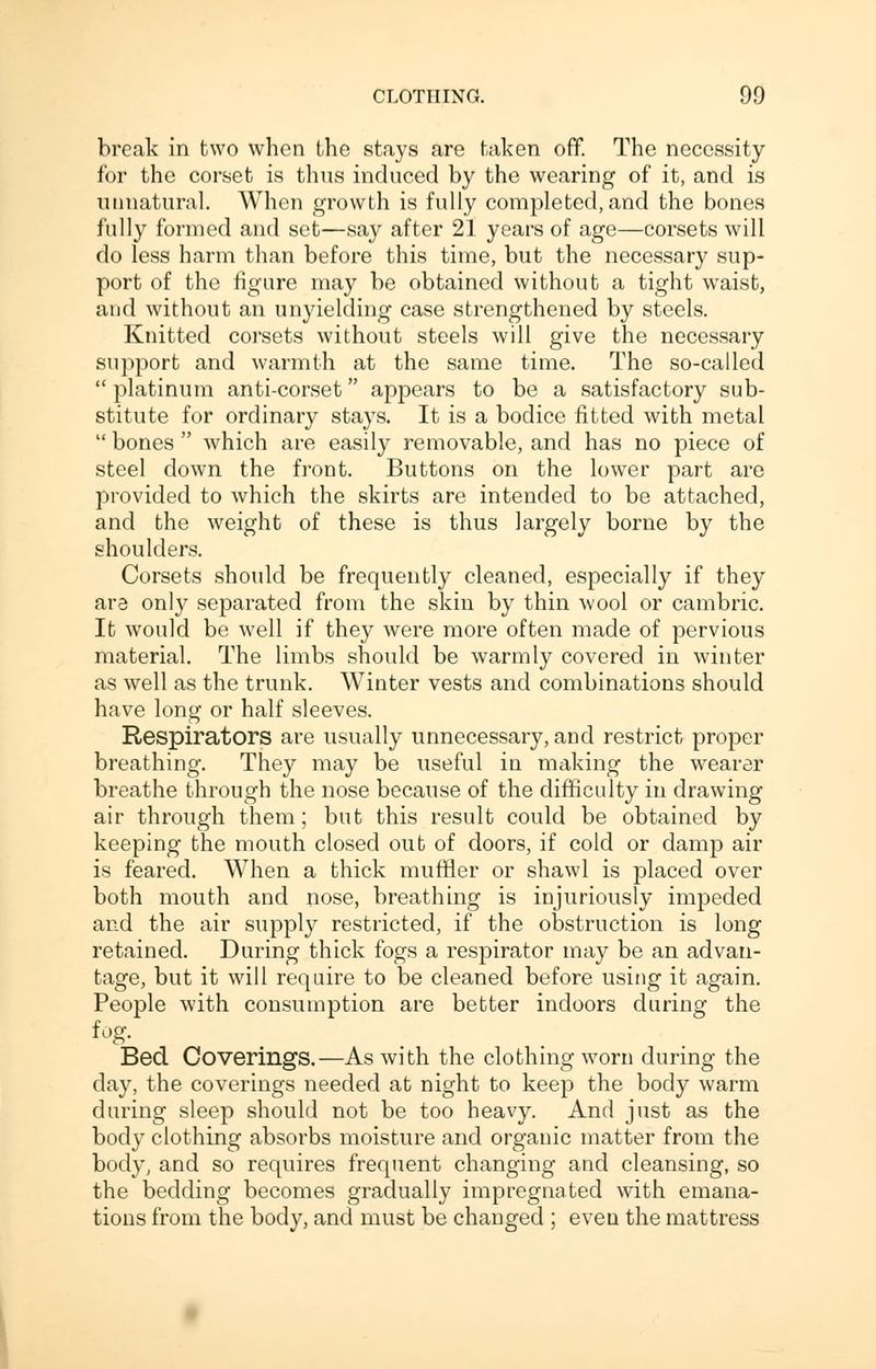 break in two when the stays are taken off. The necessity for the corset is thus induced by the wearing of it, and is unnatural. When growth is fully completed, and the bones fully formed and set—say after 21 years of age—corsets will do less harm than before this time, but the necessary sup- port of the figure may be obtained without a tight waist, and without an unyielding case strengthened by steels. Knitted corsets without steels will give the necessary support and warmth at the same time. The so-called  platinum anti-corset appears to be a satisfactory sub- stitute for ordinary stays. It is a bodice fitted with metal  bones  which are easily removable, and has no piece of steel down the front. Buttons on the lower part are provided to which the skirts are intended to be attached, and the weight of these is thus largely borne by the shoulders. Corsets should be frequently cleaned, especially if they ara only separated from the skin by thin wool or cambric. It would be well if they were more often made of pervious material. The limbs should be warmly covered in winter as well as the trunk. Winter vests and combinations should have long or half sleeves. Respirators are usually unnecessary, and restrict proper breathing. They may be useful in making the wearer breathe through the nose because of the difficulty in drawing air through them; but this result could be obtained by keeping the mouth closed out of doors, if cold or damp air is feared. When a thick muffler or shawl is placed over both mouth and nose, breathing is injuriously impeded and the air supply restricted, if the obstruction is long retained. During thick fogs a respirator may be an advan- tage, but it will require to be cleaned before using it again. People with consumption are better indoors during the fog. Bed Coverings.—As with the clothing worn during the day, the coverings needed at night to keep the body warm during sleep should not be too heavy. And just as the body clothing absorbs moisture and organic matter from the body, and so requires frequent changing and cleansing, so the bedding becomes gradually impregnated with emana- tions from the body, and must be changed ; even the mattress
