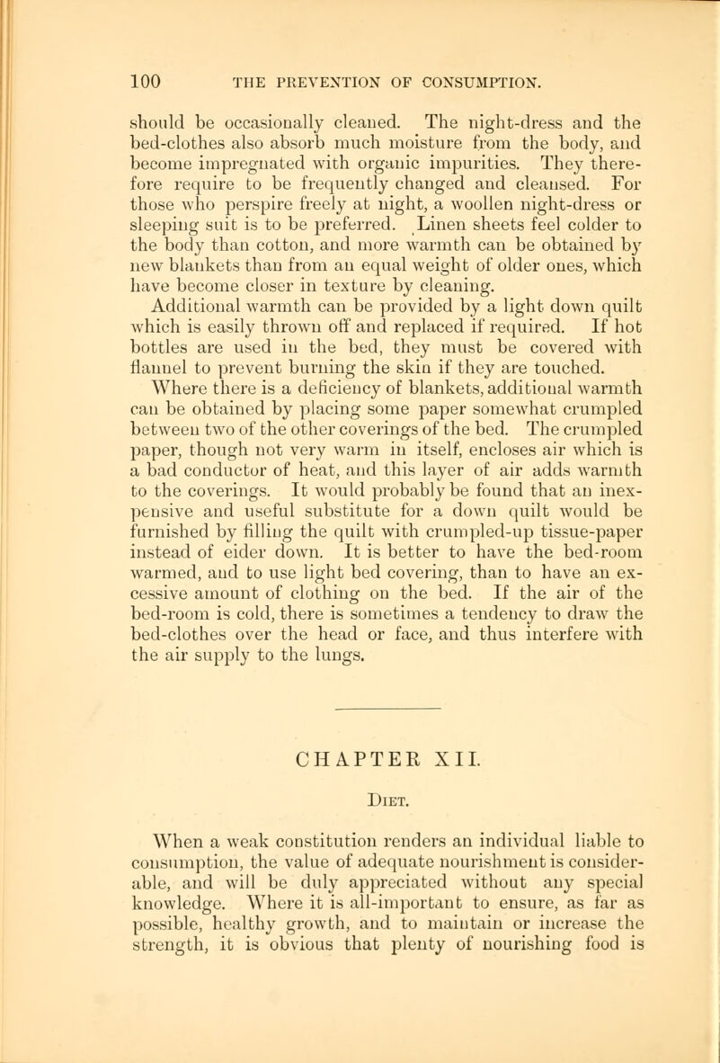 should be occasionally cleaned. The night-dress and the bed-clothes also absorb much moisture from the body, and become impregnated with organic impurities. They there- fore require to be frequently changed and cleansed. For those who perspire freely at night, a woollen night-dress or sleeping suit is to be preferred. Linen sheets feel colder to the body than cotton, and more warmth can be obtained b}r new blankets than from an equal weight of older ones, which have become closer in texture by cleaning. Additional warmth can be provided by a light down quilt which is easily thrown off and replaced if required. If hot bottles are used in the bed, they must be covered with flannel to prevent burning the skin if they are touched. Where there is a deficiency of blankets, additional warmth can be obtained by placing some paper somewhat crumpled between two of the other coverings of the bed. The crumpled paper, though not very warm in itself, encloses air which is a bad conductor of heat, and this layer of air adds warmth to the coverings. It would probably be found that an inex- pensive and useful substitute for a down quilt would be furnished by filling the quilt with crumpled-up tissue-paper instead of eider down. It is better to have the bed-room warmed, and to use light bed covering, than to have an ex- cessive amount of clothing on the bed. If the air of the bed-room is cold, there is sometimes a tendency to draw the bed-clothes over the head or face, and thus interfere with the air supply to the lungs. CHAPTER XII. Diet. When a weak constitution renders an individual liable to consumption, the value of adequate nourishment is consider- able, and will be duly appreciated without any special knowledge. Where it is all-important to ensure, as far as possible, healthy growth, and to maintain or increase the strength, it is obvious that plenty of nourishing food is