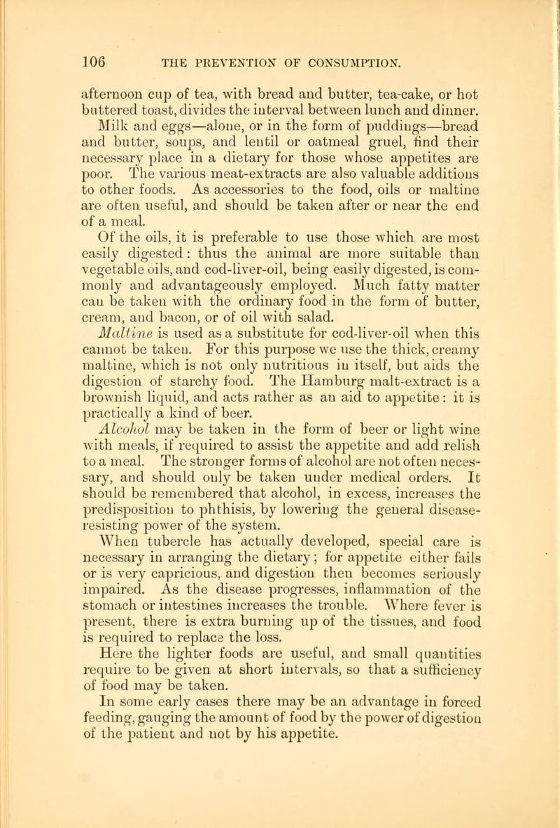 afternoon cup of tea, with bread and butter, tea-cake, or hot buttered toast, divides the interval between lunch and dinner. Milk and eggs—alone, or in the form of puddings—bread and butter, soups, and lentil or oatmeal gruel, find their necessary place in a dietary for those whose appetites are poor. The various meat-extracts are also valuable additions to other foods. As accessories to the food, oils or maltine are often useful, and should be taken after or near the end of a meal. Of the oils, it is preferable to use those which are most easily digested : thus the animal are more suitable than vegetable oils, and cod-liver-oil, being easily digested, is com- monly and advantageously employed. Much fatty matter cau be taken with the ordinary food in the form of butter, cream, and bacon, or of oil with salad. Maltine is used as a substitute for cod-liver-oil when this cannot be taken. For this purpose we use the thick, creamy maltine, which is not only nutritious in itself, but aids the digestion of starchy food. The Hamburg malt-extract is a brownish liquid, and acts rather as an aid to appetite: it is practically a kind of beer. Alcohol may be taken in the form of beer or light wine with meals, if required to assist the appetite and add relish to a meal. The stronger forms of alcohol are not often neces- sary, and should only be taken under medical orders. It should be remembered that alcohol, in excess, increases the predisposition to phthisis, by lowering the general disease- resisting power of the system. When tubercle has actually developed, special care is necessary in arranging the dietary; for appetite either fails or is very capricious, and digestion then becomes seriously impaired. As the disease progresses, inflammation of the stomach or intestines increases the trouble. Where fever is present, there is extra burning up of the tissues, and food is required to replace the loss. Here the lighter foods are useful, and small quantities require to be given at short intervals, so that a sufficiency of food may be taken. In some early cases there may be an advantage in forced feeding, gauging the amount of food by the power of digestion of the patient and not by his appetite.