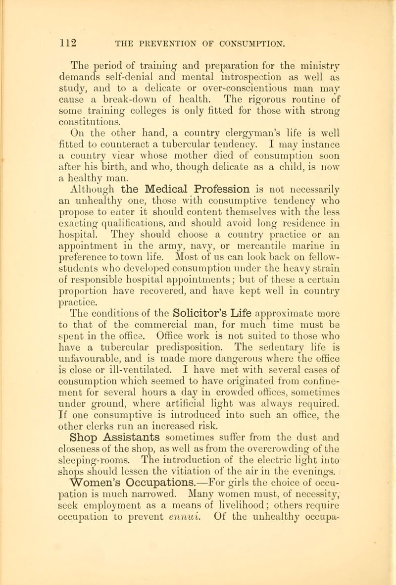 The period of training and preparation for the ministry demands self-denial and mental introspection as well as study, and to a delicate or over-conscientious man may cause a break-down of health. The rigorous routine of some training colleges is only fitted for those with strong constitutions. On the other hand, a country clergyman's life is well fitted to counteract a tubercular tendency. I may instance a country vicar whose mother died of consumption soon after his birth, and who, though delicate as a child, is now a healthy man. Although the Medical Profession is not necessarily an unhealthy one, those with consumptive tendency who propose to enter it should content themselves with the less exacting qualifications, and should avoid long residence in hospital. They should choose a country practice or an appointment in the army, navy, or mercantile marine in preference to town life. Most of us can look back on fellow- students who developed consumption under the heavy strain of responsible hospital appointments; but of these a certain proportion have recovered, and have kept well in country practice. The conditions of the Solicitor's Life approximate more to that of the commercial man, for much time must be spent in the office. Office work is not suited to those who have a tubercular predisposition. The sedentary life is unfavourable, and is made more dangerous where the office is close or ill-ventilated. I have met with several cases of consumption which seemed to have originated from confine- ment for several hours a day in crowded offices, sometimes under ground, where artificial light was always required. If one consumptive is introduced into such an office, the other clerks run an increased risk. Shop Assistants sometimes suffer from the dust and closeness of the shop, as well as from the overcrowding of the sleeping-rooms. The introduction of the electric light into shops should lessen the vitiation of the air in the evenings. Women's Occupations.—For girls the choice of occu- pation is much narrowed. Many women must, of necessity, seek employment as a means of livelihood; others require occupation to prevent ennui. Of the unhealthy occupa-