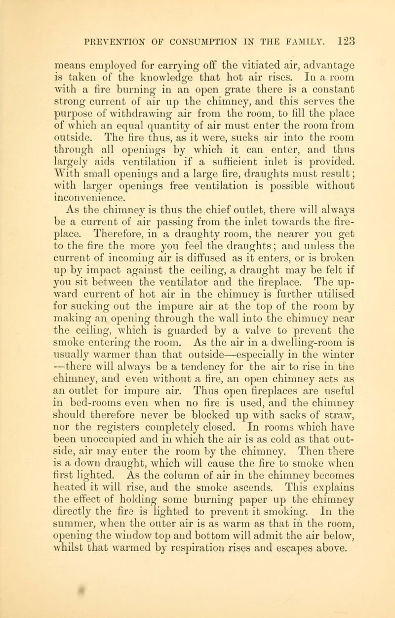 means employed for carrying off the vitiated air, advantage is taken of the knowledge that hot air rises. In a room with a fire burning in an open grate there is a constant strong current of air up the chimney, and this serves the purpose of withdrawing air from the room, to till the place of which an equal quantity of air must enter the room from outside. The fire thus, as it were, sucks air into the room through all openings by which it can enter, and thus largely aids ventilation if a sufficient inlet is provided. With small openings and a large fire, draughts must result; with larger openings free ventilation is possible without inconvenience. As the chimney is thus the chief outlet, there will always be a current of air passing from the inlet towards the fire- place. Therefore, in a draughty room, the nearer you get to the fire the more you feel the draughts; and unless the current of incoming air is diffused as it enters, or is broken up by impact against the ceiling, a draught may be felt if you sit between the ventilator and the fireplace. The up- ward current of hot air in the chimney is further utilised for sucking out the impure air at the top of the room by making an opening through the wall into the chimney near the ceiling, which is guarded by a valve to prevent the smoke entering the room. As the air in a dwelling-room is usually warmer than that outside—especially in the winter —there will always be a tendency for the air to rise in the chimney, and even without a fire, an open chimney acts as an outlet for impure air. Thus open fireplaces are useful in bed-rooms even when no fire is used, and the chimney should therefore never be blocked up with sacks of straw, nor the registers completely closed. In rooms which have been unoccupied and in which the air is as cold as that out- side, air may enter the room by the chimney. Then there is a clown draught, which will cause the fire to smoke when first lighted. As the column of air in the chimney becomes heated it will rise, and the smoke ascends. This explains the effect of holding some burning paper up the chimney directly the fire is lighted to prevent it smoking. In the summer, when the outer air is as warm as that in the room, opening the window top and bottom will admit the air below, whilst that warmed by respiration rises and escapes above.