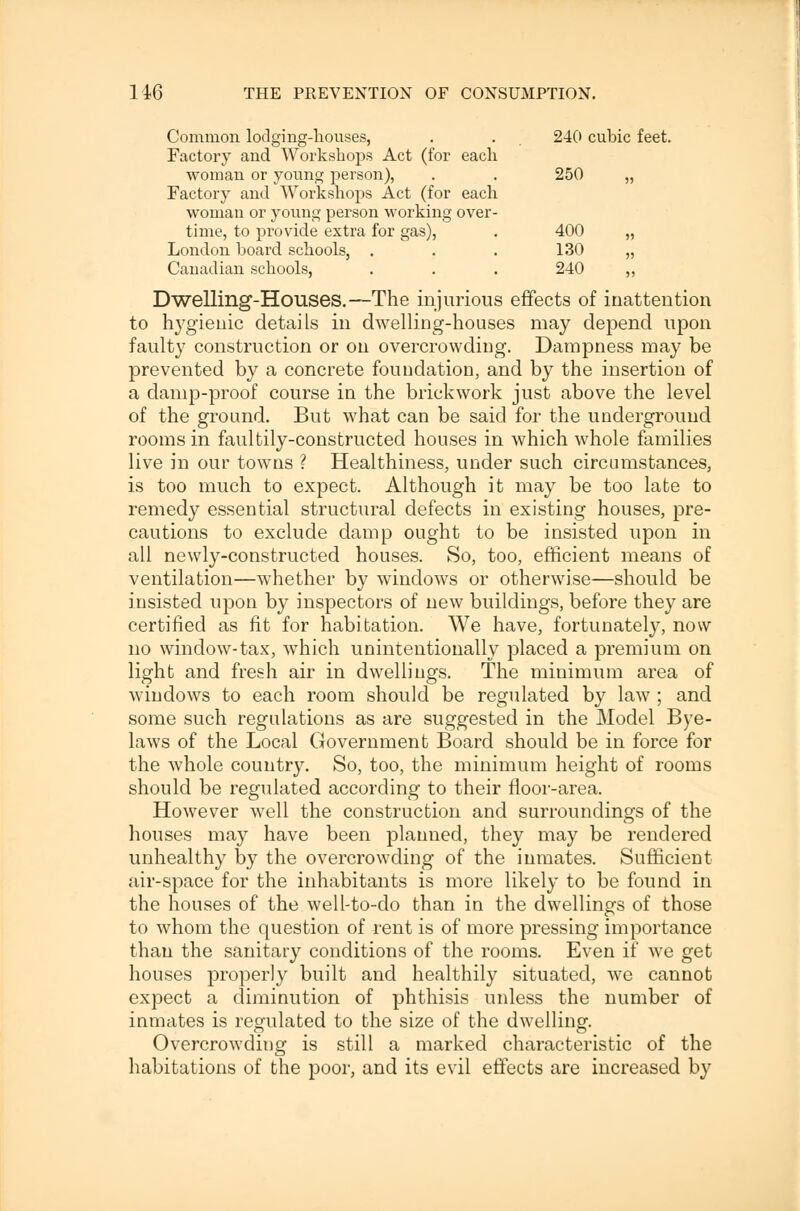 Common lodging-houses, . . 240 cubic feet. Factory and Workshops Act (for each woman or young person), . . 250 „ Factory and Workshops Act (for each woman or young person working over- time, to provide extra for gas), . 400 „ London board schools, . . . 130 „ Canadian schools, . . . 240 ,, Dwelling-Houses.—The injurious effects of inattention to hygienic details in dwelling-houses may depend upon faulty construction or on overcrowding. Dampness may be prevented by a concrete foundation, and by the insertion of a damp-proof course in the brickwork just above the level of the ground. But what can be said for the underground rooms in faultily-constructed houses in which whole families live in our towns ? Healthiness, under such circumstances, is too much to expect. Although it may be too late to remedy essential structural defects in existing houses, pre- cautions to exclude damp ought to be insisted upon in all newly-constructed houses. So, too, efficient means of ventilation—whether by windows or otherwise—should be insisted upon by inspectors of new buildings, before they are certified as fit for habitation. We have, fortunately, now no window-tax, which unintentionally placed a premium on light and fresh air in dwellings. The minimum area of windows to each room should be regulated by law ; and some such regulations as are suggested in the Model Bye- laws of the Local Government Board should be in force for the whole country. So, too, the minimum height of rooms should be regulated according to their floor-area. However well the construction and surroundings of the houses may have been planned, they may be rendered unhealthy by the overcrowding of the inmates. Sufficient air-space for the inhabitants is more likely to be found in the houses of the well-to-do than in the dwellings of those to whom the question of rent is of more pressing importance than the sanitary conditions of the rooms. Even if we get houses properly built and healthily situated, we cannot expect a diminution of phthisis unless the number of inmates is regulated to the size of the dwelling'. Overcrowding is still a marked characteristic of the habitations of the poor, and its evil effects are increased by